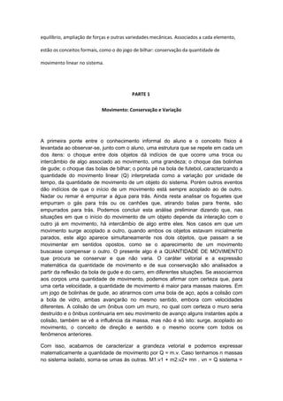equilíbrio, ampliação de forças e outras variedades mecânicas. Associados a cada elemento,
estão os conceitos formais, como o do jogo de bilhar: conservação da quantidade de
movimento linear no sistema.
PARTE 1
Movimento: Conservação e Variação
A primeira ponte entre o conhecimento informal do aluno e o conceito físico é
levantada ao observar-se, junto com o aluno, uma estrutura que se repete em cada um
dos itens: o choque entre dois objetos dá indícios de que ocorre uma troca ou
intercâmbio de algo associado ao movimento, uma grandeza; o choque das bolinhas
de gude; o choque das bolas de bilhar; o ponta pé na bola de futebol, caracterizando a
quantidade do movimento linear (Q) interpretada como a variação por unidade de
tempo, da quantidade de movimento de um objeto do sistema. Porém outros eventos
dão indícios de que o início de um movimento está sempre acoplado ao de outro.
Nadar ou remar é empurrar a água para trás. Ainda resta analisar os foguetes que
empurram o gás para trás ou os canhões que, atirando balas para frente, são
empurrados para trás. Podemos concluir esta análise preliminar dizendo que, nas
situações em que o início do movimento de um objeto depende da interação com o
outro já em movimento, há intercâmbio de algo entre eles. Nos casos em que um
movimento surge acoplado a outro, quando ambos os objetos estavam inicialmente
parados, este algo aparece simultaneamente nos dois objetos, que passam a se
movimentar em sentidos opostos, como se o aparecimento de um movimento
buscasse compensar o outro. O presente algo é a QUANTIDADE DE MOVIMENTO
que procura se conservar e que não varia. O caráter vetorial e a expressão
matemática da quantidade de movimento e de sua conservação são analisados a
partir da reflexão da bola de gude e do carro, em diferentes situações. Se associarmos
aos corpos uma quantidade de movimento, podemos afirmar com certeza que, para
uma certa velocidade, a quantidade de movimento é maior para massas maiores. Em
um jogo de bolinhas de gude, ao atirarmos com uma bola de aço, após a colisão com
a bola de vidro, ambas avançarão no mesmo sentido, embora com velocidades
diferentes. A colisão de um ônibus com um muro, no qual com certeza o muro seria
destruído e o ônibus continuaria em seu movimento de avanço alguns instantes após a
colisão, também se vê a influência da massa, mas não é só isto: surge, acoplado ao
movimento, o conceito de direção e sentido e o mesmo ocorre com todos os
fenômenos anteriores.
Com isso, acabamos de caracterizar a grandeza vetorial e podemos expressar
matematicamente a quantidade de movimento por Q = m.v. Caso tenhamos n massas
no sistema isolado, soma-se umas às outras. M1.v1 + m2.v2+ mn . vn = Q sistema =
 