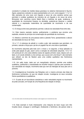 constante A unidade de medida dessa grandeza no sistema internacional é Kg.m/s.
Agora, passemos a estudar os casos apresentados um a um, como seguem: 1.1 e 1.2.
São exemplos de uma nave com foguete e recuo de uma carabina (arma) que
permitem a análise qualitativa da manobra de um foguete e do recuo da arma.
Brincando com carrinhos (como Match Box) e bolinhas de gude, analisa-se a
quantidade de movimentos lineares na atividade, podendo-se observar o caráter
vetorial e a expressão matemática da quantidade de movimento e de sua
conservação.
1.3. O choque entre dois patinadores permite o cálculo da velocidade final entre eles.
1.4. Este mesmo exemplo resolve, graficamente, o problema que envolve uma
explosão, através do princípio da conservação da quantidade de movimento.
1.5. Mostra o caminhar de uma pessoa sobre o planeta Terra, apresentando o cálculo
da velocidade de recuo da Terra.
1.6 e 1.7. A cobrança de pênalti e o avião a jato: são exemplos que permitem, no
primeiro, calcular a força que o pé de um jogador faz em uma bola e quantidade
de movimento adquirida pela bola com o chute e, no segundo, a força aplicada no
avião pela ejeção do gás, assim como a variação da velocidade adquirida. 1.8 e 1.9.
Um ponta-pé em uma caixa elástica (caixa de sapato) primeiro vazia, depois com um
tijolo, e um cavalo atrelado a uma carroça, que a puxa com uma força F, são exemplos
que utilizam as leis de Newton para uma análise qualitativa dos fenômenos
representados.
1.10. Um salto duplo, dado por um mergulhador olímpico, permite uma análise
qualitativa, justificando a necessidade de encolher braços e pernas para aumentar a
sua velocidade de rotação, movimento este que vem da interação de seus pés com a
prancha.
1.3. Investigando-se Invariantes nas Rotações com o mesmo princípio das listas de
fenômenos conhecidos, só que de rotação circular, investiga-se os seus conceitos
físicos quantitativos e qualitativos.
1.11. O prato de um toca-discos caracteriza o vetor velocidade angular no movimento
do prato (circular), em função de uma frequência de rotação no tempo.
1.12. Um ciclista sobre uma bicicleta permite constatar o vetor angular (L) no movimento da roda.
1.13. Este exemplo é muito interessante: uma máquina de lavar roupa com três
funções (lavar, enxaguar e centrifugar). Analisando o fenômeno, ele parece violar a
 