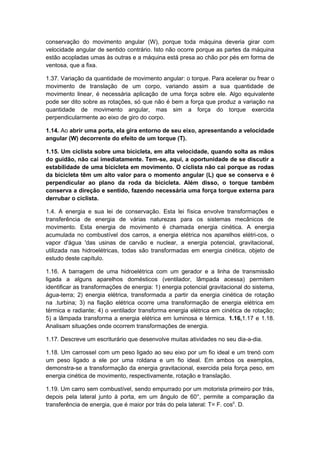 conservação do movimento angular (W), porque toda máquina deveria girar com
velocidade angular de sentido contrário. Isto não ocorre porque as partes da máquina
estão acopladas umas às outras e a máquina está presa ao chão por pés em forma de
ventosa, que a fixa.
1.37. Variação da quantidade de movimento angular: o torque. Para acelerar ou frear o
movimento de translação de um corpo, variando assim a sua quantidade de
movimento linear, é necessária aplicação de uma força sobre ele. Algo equivalente
pode ser dito sobre as rotações, só que não é bem a força que produz a variação na
quantidade de movimento angular, mas sim a força do torque exercida
perpendicularmente ao eixo de giro do corpo.
1.14. Ao abrir uma porta, ela gira entorno de seu eixo, apresentando a velocidade
angular (W) decorrente do efeito de um torque (T).
1.15. Um ciclista sobre uma bicicleta, em alta velocidade, quando solta as mãos
do guidão, não cai imediatamente. Tem-se, aqui, a oportunidade de se discutir a
estabilidade de uma bicicleta em movimento. O ciclista não cai porque as rodas
da bicicleta têm um alto valor para o momento angular (L) que se conserva e é
perpendicular ao plano da roda da bicicleta. Além disso, o torque também
conserva a direção e sentido, fazendo necessária uma força torque externa para
derrubar o ciclista.
1.4. A energia e sua lei de conservação. Esta lei física envolve transformações e
transferência de energia de várias naturezas para os sistemas mecânicos de
movimento. Esta energia de movimento é chamada energia cinética. A energia
acumulada no combustível dos carros, a energia elétrica nos aparelhos elétri-cos, o
vapor d'água 'das usinas de carvão e nuclear, a energia potencial, gravitacional,
utilizada nas hidroelétricas, todas são transformadas em energia cinética, objeto de
estudo deste capítulo.
1.16. A barragem de uma hidroelétrica com um gerador e a linha de transmissão
ligada a alguns aparelhos domésticos (ventilador, lâmpada acessa) permitem
identificar as transformações de energia: 1) energia potencial gravitacional do sistema,
água-terra; 2) energia elétrica, transformada a partir da energia cinética de rotação
na .turbina; 3) na fiação elétrica ocorre uma transformação de energia elétrica em
térmica e radiante; 4) o ventilador transforma energia elétrica em cinética de rotação;
5) a lâmpada transforma a energia elétrica em luminosa e térmica. 1.16,1.17 e 1.18.
Analisam situações onde ocorrem transformações de energia.
1.17. Descreve um escriturário que desenvolve muitas atividades no seu dia-a-dia.
1.18. Um carrossel com um peso ligado ao seu eixo por um fio ideal e um trenó com
um peso ligado a ele por uma roldana e um fio ideal. Em ambos os exemplos,
demonstra-se a transformação da energia gravitacional, exercida pela força peso, em
energia cinética de movimento, respectivamente, rotação e translação.
1.19. Um carro sem combustível, sendo empurrado por um motorista primeiro por trás,
depois pela lateral junto à porta, em um ângulo de 60°, permite a comparação da
transferência de energia, que é maior por trás do pela lateral: T= F. cos0
. D.
 