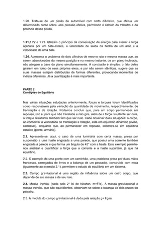 1.20. Trata-se de um pistão de automóvel com certo diâmetro, que efetua um
determinado curso sobre uma pressão efetiva, permitindo o calculo do trabalho e da
potência desse pistão.
1.21,1.22 e 1.23. Utilizam o princípio da conservação da energia para avaliar a força
aplicada por um bate-estaca, a velocidade de saída da flecha de um arco e a
velocidade de uma bala.
1.24. Apresenta o problema de dois cilindros de mesmo raio e mesma massa que, ao
serem abandonados da mesma posição e no mesmo instante, de um plano inclinado,
não atingem a base do plano simultaneamente. A conclusão é simples: o fato deles
girarem em torno de seus próprios eixos, e por não serem idênticos, sugere que as
suas massas estejam distribuídas de formas diferentes, provocando momentos de
inércia diferentes. Já a quantização é mais importante.
PARTE 2
Condições de Equilíbrio
Nas várias situações estudadas anteriormente, forças e torques foram identificadas
como responsáveis pela variação da quantidade de movimento, respectivamente, de
translação e de rotação. Podemos concluir que, para um corpo permanecer em
repouso, isto é, para que não translade e não gire, além de a força resultante ser nula,
o torque resultante também tem que ser nulo. Cabe observar duas situações: o corpo,
ao conservar a velocidade de translação e rotação, está em equilíbrio dinâmico (avião,
carrossel), enquanto que, ao permanecer em repouso, encontra-se em equilíbrio
estático (ponte, armário).
2.1. Apresenta-se, aqui, o caso de uma luminária com certa massa, presa por
suspensão a uma haste engatada a uma parede, que possui uma corrente também
engatada à parede e que forma um ângulo de 45° com a haste. Este exemplo permite-
nos analisar e quantificar a força que a corrente e a haste suportam, já que há
equilíbrio.
2.2. O exemplo de uma ponte com um caminhão, uma prateleira presa por duas mãos
francesas, carregadas de livros e a balança de um pescador, construída com mola
(igualmente ao exemplo 2.1), permitem o estudo do equilíbrio em um sistema.
2.3. Campo gravitacional é uma região de influência sobre um outro corpo, que
depende de sua massa e de seu raio.
2.4. Massa Inercial (dada pela 2a
lei de Newton, m=F/a). A massa gravitacional e
massa inercial, que são equivalentes, observam-se sobre a balança de dois pratos do
peixeiro.
2.5. A medida do campo gravitacional é dada pela relação g= Fg/m.
 