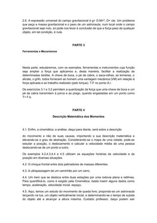 2.6. A expressão universal do campo gravitacional é g= G.M/r2
; G= cte. Um problema
que peça a massa gravitacional e o peso de um astronauta, num local onde o campo
gravitacional seja nulo, só pode nos levar á conclusão de que a força peso de qualquer
objeto, em tal condição, é nula.
PARTE 3
Ferramentas e Mecanismos
Nesta parte, estudaremos, com os exemplos, ferramentas e instrumentos cuja função
seja ampliar a força que aplicamos e, desta maneira, facilitar a realização de
determinadas tarefas. A chave de boca, o pé de cabra, o saca-rolhas, as torneiras, o
alicate, o grifo, todos fornecem ao homem uma vantagem mecânica (VM) em relação à
força aplicada e ao trabalho realizado (pelo torque). T-F no ponto A.r.
Os exercícios 3.1 e 3.2 permitem a quantização da força que uma chave de boca e um
pé de cabra transmitem à porca e ao prego, quando engastadas em um ponto como
T= F.b.
PARTE 4
Descrição Matemática dos Momentos
4.1. Enfim, a cinemática: a análise, daqui para diante, será sobre a descrição
do movimento e não de suas causas, importando a sua descrição matemática e
elevando-se o grau de abstração. Considerando-se o mapa de uma cidade, pode-se
estudar a posição, o deslocamento e calcular a velocidade média de uma pessoa
deslocando-se de um ponto a outro.
Os exemplos 4.2,4.3,4.4 e 4.5 utilizam as equações horárias da velocidade e da
posição em diversas situações.
4.2. O choque frontal entre dois patinadores de massas diferentes.
4.3. A ultrapassagem de um caminhão por um carro.
4.4. Um trem que se desloca entre duas estações por uma rodovia plana e retilínea.
Para quantificá-lo, como é exigido pela Cinemática, basta inserir alguns dados como
tempo, aceleração, velocidade inicial, espaço.
4.5. Aqui, temos um estudo do movimento de queda livre, propondo-se um astronauta
lançando na lua, um objeto verticalmente inicial, e determinando-se o tempo de subida
do objeto até a alcançar a altura máxima. Cuidado professor, daqui podem sair
 