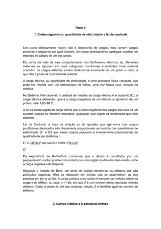 Parte 4
1. Eletromagnetismo: quantidade de eletricidade e lei de coulomb
Um corpo eletricamente neutro não é desprovido de cargas, mas contém cargas
positivas e negativas em igual número. Um corpo eletricamente carregado contém um
excesso de cargas de um dos sinais.
Do ponto de vista de seu comportamento nos fenômenos elétricos, os diferentes
materiais se agrupam em duas categorias: condutores e isolantes. Num material
condutor, as cargas elétricas podem deslocar-se livremente de um ponto a outro, o
que não é possível num material isolante.
A carga elétrica, ou quantidade de eletricidade, é uma grandeza física (escalar), que
pode ser medida com um eletroscópio de folhas, uma vez fixada uma unidade de
medida.
No Sistema Internacional, a unidade de medida de carga elétrica é o coulomb (C), a
carga elétrica elementar, que é a carga (negativa) de um elétron ou (positiva) de um
próton, vale 1,60x10 C.
A lei da conservação da carga afirma que a soma algébrica das cargas elétricas de um
sistema isolado se mantém constante, quaisquer que sejam os fenômenos que nele
ocorram.
Lei de Coulomb: a força de atração ou de repulsão que age entre dois corpos
puntiformes eletrizados são diretamente proporcionais ao produto das quantidades de
eletricidade Q1 e Q2 que esses corpos possuem e inversamente proporcionais ao
quadrado de sua distância r:
F- K0 Q1Q2 r2
em que K0= 8,99x10 N x m2
C2
Da experiência de Rutherford, conclui-se que o átomo é constituído por um
pequeníssimo núcleo positivo circundado por uma região muitíssima mais ampla, onde
a carga negativa está dispersa.
Segundo o modelo de Bohr, em torno do núcleo movem-se os elétrons que são
partículas negativas. Eles se deslocam em órbitas que se assemelham às dos
planetas em torno do Sol. A carga positiva q do núcleo é sempre um múltiplo inteiro da
carga e do elétron, ou seja: q = +Ze, em que Z é um número inteiro chamado número
atômico. Como o átomo é, em seu conjunto, neutro, Z é também igual ao número de
elétrons.
2. Campo elétrico e o potencial elétrico
 