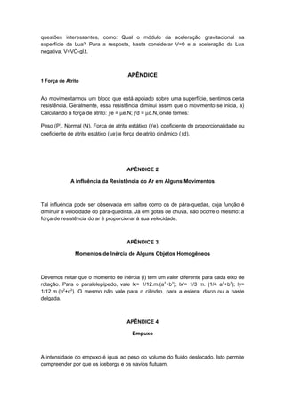 questões interessantes, como: Qual o módulo da aceleração gravitacional na
superfície da Lua? Para a resposta, basta considerar V=0 e a aceleração da Lua
negativa, V=VO-gl.t.
APÊNDICE
1 Força de Atrito
Ao movimentarmos um bloco que está apoiado sobre uma superfície, sentimos certa
resistência. Geralmente, essa resistência diminui assim que o movimento se inicia, a)
Calculando a força de atrito: ƒe = µe.N; ƒd = µd.N, onde temos:
Peso (P), Normal (N), Força de atrito estático (ƒe), coeficiente de proporcionalidade ou
coeficiente de atrito estático (µe) e força de atrito dinâmico (ƒd).
APÊNDICE 2
A Influência da Resistência do Ar em Alguns Movimentos
Tal influência pode ser observada em saltos como os de pára-quedas, cuja função é
diminuir a velocidade do pára-quedista. Já em gotas de chuva, não ocorre o mesmo: a
força de resistência do ar é proporcional à sua velocidade.
APÊNDICE 3
Momentos de Inércia de Alguns Objetos Homogêneos
Devemos notar que o momento de inércia (l) tem um valor diferente para cada eixo de
rotação. Para o paralelepípedo, vale lx= 1/12.m.(a2
+b2
); lx'= 1/3 m. (1/4 a2
+b2
); ly=
1/12.m.(b2
+c2
). O mesmo não vale para o cilindro, para a esfera, disco ou a haste
delgada.
APÊNDICE 4
Empuxo
A intensidade do empuxo é igual ao peso do volume do fluido deslocado. Isto permite
compreender por que os icebergs e os navios flutuam.
 