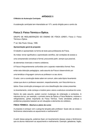 APÊNDICE 5
O Módulo da Aceleração Centrípeta
A aceleração centrípeta tem intensidade ac= V2
/r, sendo dirigida para o centro da
Física 2: Física Térmica e Óptica.
GRUPO DE REELABORAÇÃO DO ENSINO DE FÍSICA (GREF). Física 2: Física
Térmica e Óptica.
7a
ed. São Paulo: Edusp, 1996.
Apresentação geral da proposta
O trabalho é apresentado na forma de texto para professores de Física.
As metas: tornar significativo o aprendizado científico, dar condições de acesso a
uma compreensão conceituai e formal, procurando partir, sempre que possível,
de elementos vivenciais e mesmo cotidianos.
A Física é frequentemente confundida com o aparato matemático formal. Para
evitar esta distorção pedagógica, cada assunto da Física é desenvolvido por
uma temática e linguagem comuns ao professor e a seu aluno.
O autor, com a construção deste saber em comum, abre cada tópico levantando
coisas que aluno e professor associem, respectivamente, com física térmica ou
óptica. Essa construção prossegue com uma classificação das coisas presentes
no levantamento, onde começa a mostrar para o aluno a estrutura conceituai do curso.
Dentro de cada assunto, podem ocorrer mudanças de ordenação e conteúdos. A
natureza da luz, por exemplo, o primeiro tema de Óptica e Física Moderna, motores e
refrigeradores, partes importante da Física Térmica. Tanto atividades práticas e
problemas propostos baseiam-se em situações e elementos do cotidiano.
FÍSICA TÉRMICA - Abertura e plano de curso
A proposta é começar com a pergunta lançada pelo professor: Quais são as coisas e
fenômenos relacionados ao aquecimento e resfriamento?
A partir dessa pergunta, podemos fazer um levantamento dessas coisas e fenômenos
que os alunos relacionam ao aquecimento e resfriamento. Exemplo; geladeiras, fogão,
 