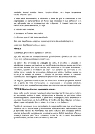 ventilador, fervura/ ebulição, freezer, chuveiro elétrico, calor, isopor, temperatura,
carvão, lâmpada, água.
A partir deste levantamento, e retomando a ideia de que as substâncias e suas
propriedades são compreendidas em função dos processos de que participam e de
sua relevância para o funcionamento das máquinas, é possível fazermos uma
classificação desses elementos, ou seja:
a) substâncias e materiais;
b) processos, fenômenos e conceitos;
c) máquinas, aparelhos e sistemas naturais.
Com esta classificação, propomos o desenvolvimento do conteúdo (plano de
curso) com dois tópicos básicos, a saber.
PARTE 1
Substâncias, propriedades e processos térmicos
Aqui, são discutidos os processos térmicos que envolvem a produção de calor, suas
trocas e os efeitos causados por essas trocas.
No estudo dos processos de produção de calor, é discutida a utilização de
substâncias, enquanto combustíveis, e a identificação dos sistemas que se comportam
como fontes de calor. Nas trocas de calor, são analisadas as utilizações de materiais -
condutores, isolantes e irradiadores de calor - e as correntes de convecção e seus
efeitos, como: variação de temperatura, dilatação dos sólidos, líquidos e gases e a
mudança de estado da matéria. O estudo de processo térmico é qualitativo,
sistematizando observações e identificando propriedades dos diversos materiais.
Em seguida, apresenta-se um modelo de estrutura da matéria que permite explicar,
sob o ponto de vista microscópico, as propriedades e processos estudados
anteriormente e as expressões matemáticas que relacionam as grandezas discutidas.
PARTE 2 Máquinas térmicas e processos naturais
Nesta parte, o autor começa investigando algumas máquinas térmicas, como motores
de automóveis, turbina a vapor, refrigeradores, e identifica os processos físicos
essenciais para seu funcionamento. A partir dessa investigação, passa a formalizar os
princípios fundamentais da termodinâmica. O rendimento das máquinas térmicas é
utilizado para a introdução do conceito do ciclo ideal: o ciclo de Carnot.
Também é mencionado o uso generalizado de máquinas térmicas, que tem chamado
a atenção para o fato de elevar gradativamente a temperatura do meio ambiente, que
já apresenta indícios da interferência nos ciclos naturais. Em processos térmicos
naturais, a discussão começa com a energia proveniente do Sol, que atinge a Terra, e
a energia irradiada pela Terra, provocando trocas de calor e sendo interpretadas
qualitativamente, através da Física Térmica já discutida.
 