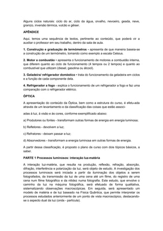 Alguns ciclos naturais: ciclo do ar, ciclo da água, orvalho, nevoeiro, geada, neve,
granizo, inversão térmica, vulcão e gêiser.
APÊNDICE
Aqui, temos uma sequência de textos, pertinente ao conteúdo, que poderá vir a
auxiliar o professor em seu trabalho, dentro da sala de aula.
1. Construção e graduação de termómetros - apresenta de que maneira baseia-se
a construção de um termómetro, tomando como exemplo a escala Celsius.
2. Motor a combustão • apresenta o funcionamento de motores a combustão interna,
que diferem quanto ao ciclo de funcionamento (4 tempos ou 2 tempos) e quanto ao
combustível que utilizam (diesel, gasolina ou álcool).
3. Geladeira/ refrigerador doméstico • trata do funcionamento da geladeira em ciclos
e a função de cada componente dela.
4. Refrigerador a fogo - explica o funcionamento de um refrigerador a fogo e faz uma
comparação com o refrigerador elétrico.
ÓPTICA
A apresentação do conteúdo da Óptica, bem como a estrutura do curso, é efetu-ada
através de um levantamento e da classificação das coisas que estão associ-
adas à luz, à visão e às cores, conforme exemplificado abaixo:
a) Produtores ou fontes - transformam outras formas de energia em energia luminosa;
b) Refletores - devolvem a luz;
c) Refratores - deixam passar a luz;
d) Absorvedores - transformam a energia luminosa em outras formas de energia.
A partir dessa classificação, é proposto o plano de curso com dois tópicos básicos, a
saber.
PARTE 1 Processos luminosos: interação luz-matéria
A interação luz-matéria, que resulta na produção, reflexão, refração, absorção,
difração, interferência e polarização da luz, será objeto de estudo. A investigação dos
processos luminosos será iniciada a partir da iluminação dos objetos a serem
fotografados, da transmissão da luz de uma cena até um filme, do registro de uma
cena num filme fotográfico e da nitidez numa fotografia. Este estudo, que envolve o
caminho da luz na máquina fotográfica, será efetuado de forma qualitativa,
sistematizando observações macroscópicas. Em seguida, será apresentado um
modelo de matéria e de luz baseado na Física Quântica, que permite interpretar os
processos estudados anteriormente de um ponto de vista macroscópico, destacando-
se o aspecto dual da luz (onda - partícula).
 