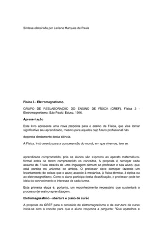 Síntese elaborada por Lariene Marques de Paula
Física 3 - Eletromagnetismo.
GRUPO DE REELABORAÇÃO DO ENSINO DE FÍSICA (GREF). Física 3 -
Eletromagnetismo. São Paulo: Edusp, 1996.
Apresentação
Este livro apresenta uma nova proposta para o ensino da Física, que visa tornar
significativo seu aprendizado, mesmo para aqueles cujo futuro profissional não
dependa diretamente desta ciência.
A Física, instrumento para a compreensão do mundo em que vivemos, tem se
aprendizado comprometido, pois os alunos são expostos ao aparato matemáti-co-
formal antes de terem compreendido os conceitos. A proposta é começar cada
assunto da Física através de uma linguagem comum ao professor e seu aluno, que
está contido no universo de ambos. O professor deve começar fazendo um
levantamento de coisas que o aluno associe à mecânica, à física-térmica, à óptica ou
ao eletromagnetismo. Como o aluno participa desta classificação, o professor pode ter
ideia do conhecimento e interesse de cada turma.
Esta primeira etapa é, portanto, um reconhecimento necessário que sustentará o
processo de ensino-aprendizagem.
Eletromagnestimo - abertura e plano de curso
A proposta do GREF para o conteúdo de eletromagnetismo e da estrutura do curso
inicia-se com o convite para que o aluno responda a pergunta: "Que aparelhos e
 