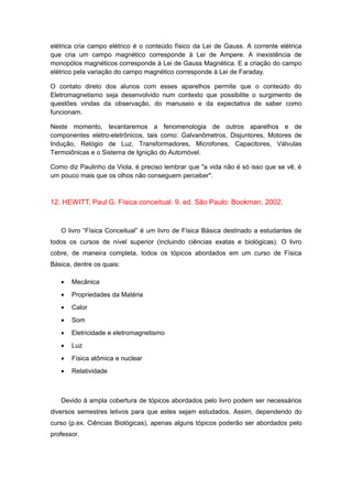 elétrica cria campo elétrico é o conteúdo físico da Lei de Gauss. A corrente elétrica
que cria um campo magnético corresponde à Lei de Ampere. A inexistência de
monopólos magnéticos corresponde à Lei de Gauss Magnética. E a criação do campo
elétrico pela variação do campo magnético corresponde à Lei de Faraday.
O contato direto dos alunos com esses aparelhos permite que o conteúdo do
Eletromagnetismo seja desenvolvido num contexto que possibilite o surgimento de
questões vindas da observação, do manuseio e da expectativa de saber como
funcionam.
Neste momento, levantaremos a fenomenologia de outros aparelhos e de
componentes eletro-eletrônicos, tais como: Galvanômetros, Disjuntores, Motores de
Indução, Relógio de Luz, Transformadores, Microfones, Capacitores, Válvulas
Termoiônicas e o Sistema de Ignição do Automóvel.
Como diz Paulinho da Viola, é preciso lembrar que "a vida não é só isso que se vê, é
um pouco mais que os olhos não conseguem perceber".
12. HEWITT, Paul G. Física conceitual. 9. ed. São Paulo: Bookman, 2002.
O livro “Física Conceitual” é um livro de Física Básica destinado a estudantes de
todos os cursos de nível superior (incluindo ciências exatas e biológicas). O livro
cobre, de maneira completa, todos os tópicos abordados em um curso de Física
Básica, dentre os quais:
• Mecânica
• Propriedades da Matéria
• Calor
• Som
• Eletricidade e eletromagnetismo
• Luz
• Física atômica e nuclear
• Relatividade
Devido à ampla cobertura de tópicos abordados pelo livro podem ser necessários
diversos semestres letivos para que estes sejam estudados. Assim, dependendo do
curso (p.ex. Ciências Biológicas), apenas alguns tópicos poderão ser abordados pelo
professor.
 