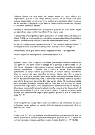 Podemos afirmar que uma região do espaço abriga um campo elétrico (ou,
simplesmente, que ela é um campo elétrico) quando, ao se colocar num ponto
qualquer dessa região um corpo de prova eletricamente carregado, observamos que
ele fica submetido a forças de origem elétrica. Esse conceito torna-se mais completo,
se utilizarmos a definição de vetor-
camétricp: o vetor campo-elétrico E , num ponto P qualquer, é a razão entre a força F
que age sobre a carga puntiforme posta em P e a própria carga
se colocarmos uma carga Q num ponto qualquer de um campo elétrico, ela fica sujeita
à força: F=EQ , se o campo elétrico é gerado por uma carga puntiforme Q situada no
ponto O, sua intensidade no ponto P pode ser determinada pela lei de Coulomb:
em que r é a distância entre os pontos O e P e KO é a constante da lei de Coulomb. O
campo gravitacional existente num certo ponto é definido de modo análogo ao
campo elétrico. Ele é igual à razão entre a força gravitacional G que age sobre
a massa de prova m nesse ponto e o valor dessa massa: 9=
cf
M
A palavra campo indica o conjunto dos valores que uma grandeza física assume em
cada ponto de uma certa região do espaço. Se a grandeza é representada por um
vetor (força, velocidade...), dizemos que o campo é vetorial. Se a grandeza é escalar
(pressão, temperatura,...) dizemos que o campo é escalar. Para representar
graficamente um campo vetorial (especialmente um campo elétrico), desenhamos
linhas do campo. No caso específico do campo elétrico, elas têm a seguinte
propriedade: a tangente a uma linha do campo elétrico, num ponto qualquer, fornece a
direção do campo elétrico nesse ponto. O sentido do vetor-campo-elétrico é aquele no
qual a linha de campo é percorrida. Em todo campo elétrico há energia acumulada,
que é chamada de energia potencial elétrica. Toda vez que as forças do campo
aceleram uma carga elétrica, essa energia diminui, transformando-se em trabalho. A
diferença de potencial elétrico (ou tensão elétrica) ?V existente entre dois pontos A e B
de um campo elétrico é igual à razão entre o trabalho W, que as forças do campo
realizam para deslocar uma carga de prova positiva q+ entre A e B, e o valor dessa
carga: AV= W
q+
Entre dois pontos do campo elétrico existe uma diferença de potencial de 1V quando
as forças do campo realizam um trabalho de U para deslocar uma carga de 1C de um
ponto ao outro: 1V=1J
1C
O elétron-volt (eV) é a quantidade de energia adquirida por uma carga igual à de um
elétron quando ela é acelerada por uma diferença de potencial de 1V. O elétron-volt
pode ser expresso em joules, usando-se o valor da carga do elétron: 1eV=1,6x10J.
 