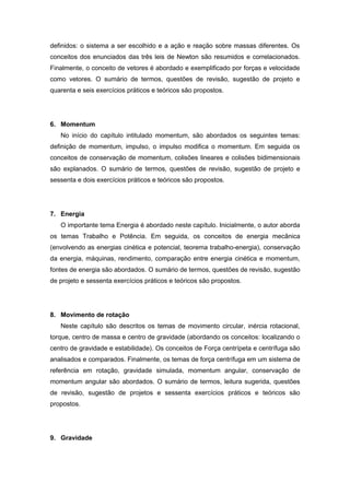definidos: o sistema a ser escolhido e a ação e reação sobre massas diferentes. Os
conceitos dos enunciados das três leis de Newton são resumidos e correlacionados.
Finalmente, o conceito de vetores é abordado e exemplificado por forças e velocidade
como vetores. O sumário de termos, questões de revisão, sugestão de projeto e
quarenta e seis exercícios práticos e teóricos são propostos.
6. Momentum
No início do capítulo intitulado momentum, são abordados os seguintes temas:
definição de momentum, impulso, o impulso modifica o momentum. Em seguida os
conceitos de conservação de momentum, colisões lineares e colisões bidimensionais
são explanados. O sumário de termos, questões de revisão, sugestão de projeto e
sessenta e dois exercícios práticos e teóricos são propostos.
7. Energia
O importante tema Energia é abordado neste capítulo. Inicialmente, o autor aborda
os temas Trabalho e Potência. Em seguida, os conceitos de energia mecânica
(envolvendo as energias cinética e potencial, teorema trabalho-energia), conservação
da energia, máquinas, rendimento, comparação entre energia cinética e momentum,
fontes de energia são abordados. O sumário de termos, questões de revisão, sugestão
de projeto e sessenta exercícios práticos e teóricos são propostos.
8. Movimento de rotação
Neste capítulo são descritos os temas de movimento circular, inércia rotacional,
torque, centro de massa e centro de gravidade (abordando os conceitos: localizando o
centro de gravidade e estabilidade). Os conceitos de Força centrípeta e centrífuga são
analisados e comparados. Finalmente, os temas de força centrífuga em um sistema de
referência em rotação, gravidade simulada, momentum angular, conservação de
momentum angular são abordados. O sumário de termos, leitura sugerida, questões
de revisão, sugestão de projetos e sessenta exercícios práticos e teóricos são
propostos.
9. Gravidade
 