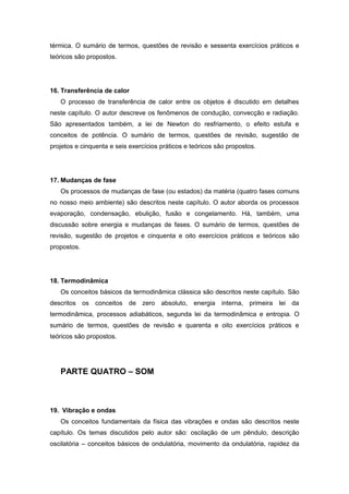 térmica. O sumário de termos, questões de revisão e sessenta exercícios práticos e
teóricos são propostos.
16. Transferência de calor
O processo de transferência de calor entre os objetos é discutido em detalhes
neste capítulo. O autor descreve os fenômenos de condução, convecção e radiação.
São apresentados também, a lei de Newton do resfriamento, o efeito estufa e
conceitos de potência. O sumário de termos, questões de revisão, sugestão de
projetos e cinquenta e seis exercícios práticos e teóricos são propostos.
17. Mudanças de fase
Os processos de mudanças de fase (ou estados) da matéria (quatro fases comuns
no nosso meio ambiente) são descritos neste capítulo. O autor aborda os processos
evaporação, condensação, ebulição, fusão e congelamento. Há, também, uma
discussão sobre energia e mudanças de fases. O sumário de termos, questões de
revisão, sugestão de projetos e cinquenta e oito exercícios práticos e teóricos são
propostos.
18. Termodinâmica
Os conceitos básicos da termodinâmica clássica são descritos neste capítulo. São
descritos os conceitos de zero absoluto, energia interna, primeira lei da
termodinâmica, processos adiabáticos, segunda lei da termodinâmica e entropia. O
sumário de termos, questões de revisão e quarenta e oito exercícios práticos e
teóricos são propostos.
PARTE QUATRO – SOM
19. Vibração e ondas
Os conceitos fundamentais da física das vibrações e ondas são descritos neste
capítulo. Os temas discutidos pelo autor são: oscilação de um pêndulo, descrição
oscilatória – conceitos básicos de ondulatória, movimento da ondulatória, rapidez da
 