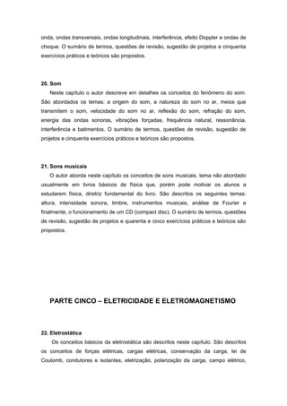 onda, ondas transversais, ondas longitudinais, interferência, efeito Doppler e ondas de
choque. O sumário de termos, questões de revisão, sugestão de projetos e cinquenta
exercícios práticos e teóricos são propostos.
20. Som
Neste capítulo o autor descreve em detalhes os conceitos do fenômeno do som.
São abordados os temas: a origem do som, a natureza do som no ar, meios que
transmitem o som, velocidade do som no ar, reflexão do som, refração do som,
energia das ondas sonoras, vibrações forçadas, frequência natural, ressonância,
interferência e batimentos. O sumário de termos, questões de revisão, sugestão de
projetos e cinquenta exercícios práticos e teóricos são propostos.
21. Sons musicais
O autor aborda neste capítulo os conceitos de sons musicais, tema não abordado
usualmente em livros básicos de física que, porém pode motivar os alunos a
estudarem física, diretriz fundamental do livro. São descritos os seguintes temas:
altura, intensidade sonora, timbre, instrumentos musicais, análise de Fourier e
finalmente, o funcionamento de um CD (compact disc). O sumário de termos, questões
de revisão, sugestão de projetos e quarenta e cinco exercícios práticos e teóricos são
propostos.
PARTE CINCO – ELETRICIDADE E ELETROMAGNETISMO
22. Eletrostática
Os conceitos básicos da eletrostática são descritos neste capítulo. São descritos
os conceitos de forças elétricas, cargas elétricas, conservação da carga, lei de
Coulomb, condutores e isolantes, eletrização, polarização da carga, campo elétrico,
 