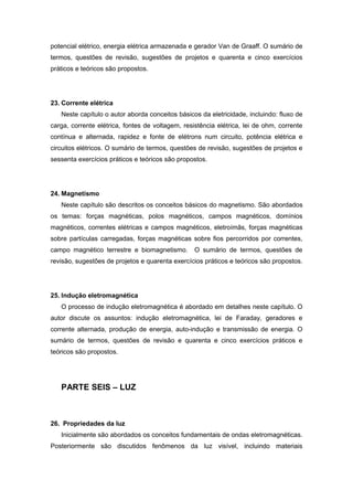 potencial elétrico, energia elétrica armazenada e gerador Van de Graaff. O sumário de
termos, questões de revisão, sugestões de projetos e quarenta e cinco exercícios
práticos e teóricos são propostos.
23. Corrente elétrica
Neste capítulo o autor aborda conceitos básicos da eletricidade, incluindo: fluxo de
carga, corrente elétrica, fontes de voltagem, resistência elétrica, lei de ohm, corrente
contínua e alternada, rapidez e fonte de elétrons num circuito, potência elétrica e
circuitos elétricos. O sumário de termos, questões de revisão, sugestões de projetos e
sessenta exercícios práticos e teóricos são propostos.
24. Magnetismo
Neste capítulo são descritos os conceitos básicos do magnetismo. São abordados
os temas: forças magnéticas, polos magnéticos, campos magnéticos, domínios
magnéticos, correntes elétricas e campos magnéticos, eletroímãs, forças magnéticas
sobre partículas carregadas, forças magnéticas sobre fios percorridos por correntes,
campo magnético terrestre e biomagnetismo. O sumário de termos, questões de
revisão, sugestões de projetos e quarenta exercícios práticos e teóricos são propostos.
25. Indução eletromagnética
O processo de indução eletromagnética é abordado em detalhes neste capítulo. O
autor discute os assuntos: indução eletromagnética, lei de Faraday, geradores e
corrente alternada, produção de energia, auto-indução e transmissão de energia. O
sumário de termos, questões de revisão e quarenta e cinco exercícios práticos e
teóricos são propostos.
PARTE SEIS – LUZ
26. Propriedades da luz
Inicialmente são abordados os conceitos fundamentais de ondas eletromagnéticas.
Posteriormente são discutidos fenômenos da luz visível, incluindo materiais
 