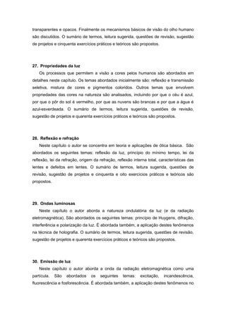 transparentes e opacos. Finalmente os mecanismos básicos de visão do olho humano
são discutidos. O sumário de termos, leitura sugerida, questões de revisão, sugestão
de projetos e cinquenta exercícios práticos e teóricos são propostos.
27. Propriedades da luz
Os processos que permitem a visão a cores pelos humanos são abordados em
detalhes neste capítulo. Os temas abordados inicialmente são: reflexão e transmissão
seletiva, mistura de cores e pigmentos coloridos. Outros temas que envolvem
propriedades das cores na natureza são analisados, incluindo por que o céu é azul,
por que o pôr do sol é vermelho, por que as nuvens são brancas e por que a água é
azul-esverdeada. O sumário de termos, leitura sugerida, questões de revisão,
sugestão de projetos e quarenta exercícios práticos e teóricos são propostos.
28. Reflexão e refração
Neste capítulo o autor se concentra em teoria e aplicações de ótica básica. São
abordados os seguintes temas: reflexão da luz, princípio do mínimo tempo, lei da
reflexão, lei da refração, origem da refração, reflexão interna total, características das
lentes e defeitos em lentes. O sumário de termos, leitura sugerida, questões de
revisão, sugestão de projetos e cinquenta e oito exercícios práticos e teóricos são
propostos.
29. Ondas luminosas
Neste capítulo o autor aborda a natureza ondulatória da luz (e da radiação
eletromagnética). São abordados os seguintes temas: princípio de Huygens, difração,
interferência e polarização da luz. É abordada também, a aplicação destes fenômenos
na técnica de holografia. O sumário de termos, leitura sugerida, questões de revisão,
sugestão de projetos e quarenta exercícios práticos e teóricos são propostos.
30. Emissão de luz
Neste capítulo o autor aborda a onda da radiação eletromagnética como uma
partícula. São abordados os seguintes temas: excitação, incandescência,
fluorescência e fosforescência. É abordada também, a aplicação destes fenômenos no
 