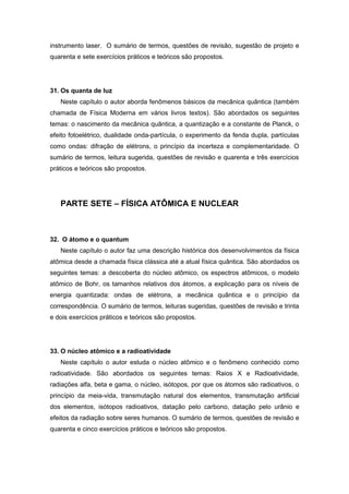 instrumento laser. O sumário de termos, questões de revisão, sugestão de projeto e
quarenta e sete exercícios práticos e teóricos são propostos.
31. Os quanta de luz
Neste capítulo o autor aborda fenômenos básicos da mecânica quântica (também
chamada de Física Moderna em vários livros textos). São abordados os seguintes
temas: o nascimento da mecânica quântica, a quantização e a constante de Planck, o
efeito fotoelétrico, dualidade onda-partícula, o experimento da fenda dupla, partículas
como ondas: difração de elétrons, o princípio da incerteza e complementaridade. O
sumário de termos, leitura sugerida, questões de revisão e quarenta e três exercícios
práticos e teóricos são propostos.
PARTE SETE – FÍSICA ATÔMICA E NUCLEAR
32. O átomo e o quantum
Neste capítulo o autor faz uma descrição histórica dos desenvolvimentos da física
atômica desde a chamada física clássica até a atual física quântica. São abordados os
seguintes temas: a descoberta do núcleo atômico, os espectros atômicos, o modelo
atômico de Bohr, os tamanhos relativos dos átomos, a explicação para os níveis de
energia quantizada: ondas de elétrons, a mecânica quântica e o princípio da
correspondência. O sumário de termos, leituras sugeridas, questões de revisão e trinta
e dois exercícios práticos e teóricos são propostos.
33. O núcleo atômico e a radioatividade
Neste capítulo o autor estuda o núcleo atômico e o fenômeno conhecido como
radioatividade. São abordados os seguintes temas: Raios X e Radioatividade,
radiações alfa, beta e gama, o núcleo, isótopos, por que os átomos são radioativos, o
princípio da meia-vida, transmutação natural dos elementos, transmutação artificial
dos elementos, isótopos radioativos, datação pelo carbono, datação pelo urânio e
efeitos da radiação sobre seres humanos. O sumário de termos, questões de revisão e
quarenta e cinco exercícios práticos e teóricos são propostos.
 