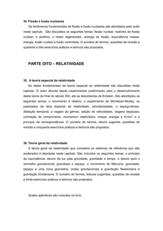 34. Fissão e fusão nucleares
Os fenômenos fundamentais de fissão e fusão nucleares são abordados pelo autor
neste capítulo. São discutidos os seguintes temas: fissão nuclear, reatores de fissão
nuclear, o plutônio, o reator regenerador, energia de fissão, equivalência massa-
energia, fusão nuclear e fusão controlada. O sumário de termos, questões de revisão e
quarenta e três exercícios práticos e teóricos são propostos.
PARTE OITO – RELATIVIDADE
35. A teoria especial da relatividade
As ideias fundamentais da teoria especial da relatividade são discutidas neste
capítulo. O autor aborda desde experimentos preliminares para o desenvolvimento
desta teoria do final do século XIX, até as descobertas de Einstein. São abordados os
seguintes temas: o movimento é relativo, o experimento de Michelson-Morley, os
postulados da teria especial de relatividade, simultaneidade, o espaço-tempo,
dilatação temporal, a viagem do gêmeo, adição de velocidades, viagens espaciais,
contração do comprimento, momentum relativístico, massa, energia e E=mc2
e o
princípio da correspondência. O sumário de termos, leitura sugerida, questões de
revisão e cinquenta exercícios práticos e teóricos são propostos.
36. Teoria geral da relatividade
A teoria geral da relatividade que considera os sistemas de referência que são
acelerados é abordada neste capítulo. São incluídos os seguintes temas: o princípio
da equivalência; desvio da luz pela gravidade; gravidade e tempo: o desvio para o
vermelho gravitacional; gravidade e espaço: o movimento de Mercúrio; gravidade,
espaço e uma nova geometria; ondas gravitacionais e gravitação Newtoniana e
gravitação Einsteniana. O sumário de termos, leituras sugeridas, questões de revisão
e trinta exercícios práticos e teóricos são propostos.
Quatro apêndices são incluídos no livro:
 