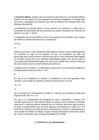 3. Corrente elétrica: dizemos que um condutor é percorrido por uma corrente elétrica
quando, em seu interior, há uma migração de partículas carregadas. A condição para
que ocorra a passagem da corrente é que entre os extremos do condutor exista uma
diferença de potencial.
A intensidade da corrente elétrica (f) que percorre um condutor é a razão entre a
quantidade de eletricidade AQ que atravessa sua seção transversal num intervalo de
tempo At, ou seja: i = AQ At
A intensidade da corrente elétrica é uma nova grandeza física (escalar), cuja unidade
de medida no Sistema Internacional é o ampere (A):
1A= 1Ç
1s
Dizemos que dois ou mais condutores estão ligados em série, quando estão dispostos
em sucessão, ou seja, um em seguida ao outro. Os condutores em série são
percorridos pela mesma corrente. Dizemos que dois ou mais condutores estão ligados
em paralelo, quando têm suas primeiras extremidades ligadas num mesmo ponto e
suas segundas extremidades ligadas em outro ponto. Nesse caso, entre os extremos
de cada condutor existe a mesma diferença de potencial.
A relação entre a corrente i e a diferença de potencial AV nos condutores metálicos é
expressa pela primeira lei de Ohn: i = AV
R
Em que R é a resistência do condutor. A resistência é uma nova grandeza física
(escalar), cuja unidade de medida no Sistema Internacional é o ohn (fí):
10 = 1V
TA
Se um condutor tem comprimento l e seção A, o valor de sua resistência é dado pela
segunda lei de Ohn: R= p / A
Em que p é a resistividade da substância de que é constituído o condutor. Um
condutor percorrido por uma corrente elétrica se aquece. Esse fenômeno é chamado
efeito joule. A potência elétrica dissipada por um condutor percorrido pela corrente i
(ou seja, a energia elétrica que, em cada segundo, se transforma em calor) é: p= AVi
onde AV é a diferença de potencial entre os extremos do condutor. O quilowatt-hora é
uma unidade de medida de energia. É igual à energia absorvida no intervalo de tempo
de 1h por um dispositivo que emprega uma potência de 1000W.
4. A eletrônica e os computadores
 
