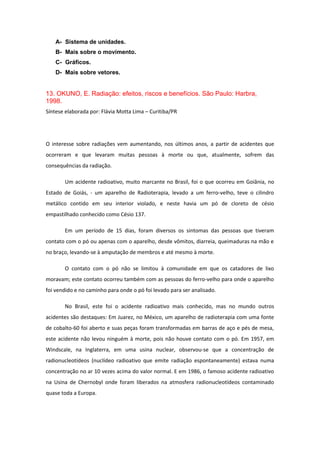 A- Sistema de unidades.
B- Mais sobre o movimento.
C- Gráficos.
D- Mais sobre vetores.
13. OKUNO, E. Radiação: efeitos, riscos e benefícios. São Paulo: Harbra,
1998.
Síntese elaborada por: Flávia Motta Lima – Curitiba/PR
O interesse sobre radiações vem aumentando, nos últimos anos, a partir de acidentes que
ocorreram e que levaram muitas pessoas à morte ou que, atualmente, sofrem das
consequências da radiação.
Um acidente radioativo, muito marcante no Brasil, foi o que ocorreu em Goiânia, no
Estado de Goiás, - um aparelho de Radioterapia, levado a um ferro-velho, teve o cilindro
metálico contido em seu interior violado, e neste havia um pó de cloreto de césio
empastilhado conhecido como Césio 137.
Em um período de 15 dias, foram diversos os sintomas das pessoas que tiveram
contato com o pó ou apenas com o aparelho, desde vômitos, diarreia, queimaduras na mão e
no braço, levando-se à amputação de membros e até mesmo à morte.
O contato com o pó não se limitou à comunidade em que os catadores de lixo
moravam; este contato ocorreu também com as pessoas do ferro-velho para onde o aparelho
foi vendido e no caminho para onde o pó foi levado para ser analisado.
No Brasil, este foi o acidente radioativo mais conhecido, mas no mundo outros
acidentes são destaques: Em Juarez, no México, um aparelho de radioterapia com uma fonte
de cobalto-60 foi aberto e suas peças foram transformadas em barras de aço e pés de mesa,
este acidente não levou ninguém à morte, pois não houve contato com o pó. Em 1957, em
Windscale, na Inglaterra, em uma usina nuclear, observou-se que a concentração de
radionucleotídeos (nuclídeo radioativo que emite radiação espontaneamente) estava numa
concentração no ar 10 vezes acima do valor normal. E em 1986, o famoso acidente radioativo
na Usina de Chernobyl onde foram liberados na atmosfera radionucleotídeos contaminado
quase toda a Europa.
 