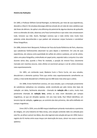 História das Radiações
Em 1895, o Professor Wilhem Conrad Roentgen, na Alemanha, por meio de suas experiências,
descobriu o Raio-X. Ele estudava descargas elétricas através de um tubo de raios catódicos que
são feixes de elétrons. Ao aplicar uma diferença de potencial de algumas dezenas de quilovolts
entre os eletrodos do tubo, observou uma fraca luminescência e que estes raios atravessavam
tudo, inclusive sua mão. Assim, Roentgen concluiu que o tubo emitia raios muito mais
potentes ainda desconhecidos e que podiam até atravessar corpos humanos e sensibilizar
filmes fotográficos.
Em 1896, Antonie Henri Becquerel, Professor de Física da Escola Politécnica de Paris, observou
que substâncias fosforescentes absorviam luz para depois a reemitirem. Em uma de suas
experiências, ele colocou certa quantidade de sulfato de urânio e potássio, um sal de urânio,
sobre uma placa fotográfica, embrulhada em papel preto, expondo todo o conjunto à luz solar
durante vários dias, quando o filme foi revelado, a posição do mineral ficou claramente
marcada com manchas escuras, estes efeitos só ocorreram porque o sal de urânio emanava
raios espontaneamente.
Em 1891, um conhecido casal, Madame Curie e Pierre Currie, em seus estudos,
descobriram o elemento químico Tório que emitia raios espontaneamente semelhantes ao
urânio, e mais tarde descobriram o Polônio que era 400 vezes mais ativo que o urânio.
Em 1898, Ernest Rutherford concluiu, em seus estudos, que a emanação proveniente
de substâncias radioativas era complexa, sendo constituída por pelo menos dois tipos de
radiação: um deles, facilmente absorvido - chamado de radiação alfa e outro, muito mais
penetrante chamado de radiação beta, ambos os raios eram desviados por campos
magnéticos, só que em direções opostas. Um ano mais tarde, Paul Villard identificou um
terceiro tipo de radiação, a gama que, ao contrário dos dois primeiros, não sofria deflexão em
campos magnéticos.
Entre 1917 e 1924, cerca de 800 moças trabalhavam pintando mostradores e ponteiros
de relógios, em uma Indústria em New Jersey, uma solução contendo rádio era utilizada para
este fim, ao afinar o pincel nos lábios, dia-a-dia ingeriam esta solução até que em 1950, havia o
registro de 41 mortes entre essas moças com destruição de ossos, câncer nos ossos e anemia
aplástica.
 