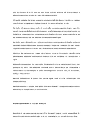 vida do elemento é de 30 anos, ou seja, desde o dia do acidente até 30 anos depois o
elemento depositado no solo, terá meia vida via desintegração.
Meia vida biológica: é o tempo necessário para que metade dos átomos ingeridos ou inalados
seja eliminada biologicamente, independente de eles serem radioativos ou não.
Partículas alfa: possuem pouco poder de penetração, apenas conseguindo atingir a superfície
da pele humana e são facilmente blindadas com uma folha de papel, entretanto a ingestão ou
inalação de radionucleotídeos emissores de partícula alfa pode trazer sérias consequências ao
ser humano, uma vez que elas possuem alta densidade de ionização.
Partículas betas: são os elétrons e pósitrons, mais penetrantes que a partícula alfa, produzem
densidade de ionização menor e possuem um alcance maior que a partícula alfa; para blindar
as partículas beta pode-se usar uma placa de alumínio de poucos milímetros de espessura.
Nêutrons: São partículas sem carga e não produzem ionização diretamente, mas não muito
penetrantes e podem ser blindados com materiais ricos em hidrogênio tais como parafina e
água.
Ondas eletromagnéticas: são constituídas de campos elétricos e magnéticos oscilantes que
propagam no vácuo com velocidade constante, igual a 300 mil km/s que corresponde à
velocidade da luz, são exemplos de ondas eletromagnéticas: ondas de rádio, TV, microondas,
radiação infravermelho.
Pessoas contaminadas: é quando uma pessoa ingere, inala ou sofre contaminação com
radionucleotídeos.
Pessoas irradiadas: é quando uma pessoa pode estar sujeita à radiação emitida por átomos
radioativos de uma pessoa ou local contaminado.
Grandezas e Unidades de Física das Radiações
Exposição: é a grandeza que caracteriza o feixe de raios X e gama e mede a quantidade de
carga elétrica produzida por ionização, no ar, por essa radiação, por unidade de massa do ar.
 