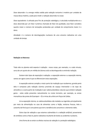 Dose absorvida: é a energia média cedida pela radiação ionizante à matéria por unidade de
massa dessa matéria, usada para medir a radiação absorvida no corpo.
Dose equivalente: é utilizada para fins de proteção radiológica, é calculada multiplicando-se a
dose absorvida por um fator numérico chamado de fator de qualidade, esse fator considera
quanto maior o número de ionizações produzidas por unidade de comprimento maior é o
dano.
Atividade: é o número de desintegrações nucleares de uma amostra radioativa em uma
unidade de tempo.
Radiação na Natureza
Toda vida no planeta está exposta à radiação - nosso corpo, por exemplo, e a cada minuto,
cerca de um quarto de um milhão de átomos está se desintegrando e emitindo radiação.
Existem dois tipos de exposição à radiação: a exposição externa e a exposição interna,
vamos ver agora como é que se diferenciam estas exposições.
A exposição externa compõe a maior parte da irradiação que recebemos; grande parte
dela é composta pela radiação cósmica provinda do espaço interestelar e do topo da
atmosfera e a outra parte da irradiação é por radionucleotídeos naturais que emitem radiação
gama - estes estão presentes naturalmente na crosta terrestre, por exemplo, as areias
monazíticas das praias de Guarapari – ES e minas de urânio em Poços de Caldas.
Já na exposição interna, os radionucleotídeos são inalados ou ingeridos principalmente
por meio da alimentação no caso de alimentos como o feijão, verduras frescas, leite e
castanha do Pará que é uma planta que tem a tendência de concentrar o elemento rádio.
Outro tipo de radiação a que estamos submetidos é a radiação artificial, proveniente
de artefatos como o Raio X, poeira radioativa resultante de testes ou acidentes nucleares.
Uma forma de se evitar os efeitos nocivos da radiação é a proteção radiológica.
 