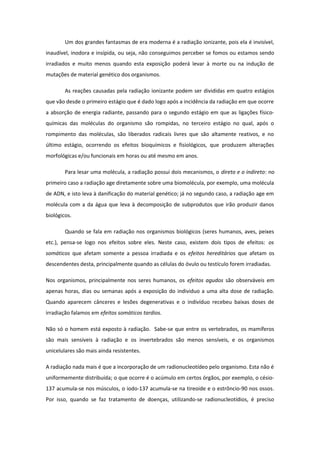 Um dos grandes fantasmas de era moderna é a radiação ionizante, pois ela é invisível,
inaudível, inodora e insípida, ou seja, não conseguimos perceber se fomos ou estamos sendo
irradiados e muito menos quando esta exposição poderá levar à morte ou na indução de
mutações de material genético dos organismos.
As reações causadas pela radiação ionizante podem ser divididas em quatro estágios
que vão desde o primeiro estágio que é dado logo após a incidência da radiação em que ocorre
a absorção de energia radiante, passando para o segundo estágio em que as ligações físico-
químicas das moléculas do organismo são rompidas, no terceiro estágio no qual, após o
rompimento das moléculas, são liberados radicais livres que são altamente reativos, e no
último estágio, ocorrendo os efeitos bioquímicos e fisiológicos, que produzem alterações
morfológicas e/ou funcionais em horas ou até mesmo em anos.
Para lesar uma molécula, a radiação possui dois mecanismos, o direto e o indireto: no
primeiro caso a radiação age diretamente sobre uma biomolécula, por exemplo, uma molécula
de ADN, e isto leva à danificação do material genético; já no segundo caso, a radiação age em
molécula com a da água que leva à decomposição de subprodutos que irão produzir danos
biológicos.
Quando se fala em radiação nos organismos biológicos (seres humanos, aves, peixes
etc.), pensa-se logo nos efeitos sobre eles. Neste caso, existem dois tipos de efeitos: os
somáticos que afetam somente a pessoa irradiada e os efeitos hereditários que afetam os
descendentes desta, principalmente quando as células do óvulo ou testículo forem irradiadas.
Nos organismos, principalmente nos seres humanos, os efeitos agudos são observáveis em
apenas horas, dias ou semanas após a exposição do individuo a uma alta dose de radiação.
Quando aparecem cânceres e lesões degenerativas e o indivíduo recebeu baixas doses de
irradiação falamos em efeitos somáticos tardios.
Não só o homem está exposto à radiação. Sabe-se que entre os vertebrados, os mamíferos
são mais sensíveis à radiação e os invertebrados são menos sensíveis, e os organismos
unicelulares são mais ainda resistentes.
A radiação nada mais é que a incorporação de um radionucleotídeo pelo organismo. Esta não é
uniformemente distribuída; o que ocorre é o acúmulo em certos órgãos, por exemplo, o césio-
137 acumula-se nos músculos, o iodo-137 acumula-se na tireoide e o estrôncio-90 nos ossos.
Por isso, quando se faz tratamento de doenças, utilizando-se radionucleotídios, é preciso
 