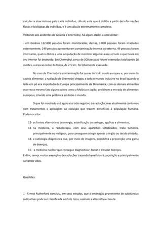 calcular a dose interna para cada indivíduo, cálculo este que é obtido a partir de informações
físicas e biológicas do indivíduo, e é um cálculo extremamente complexo.
Voltando aos acidentes de Goiânia e Chernobyl, há alguns dados a apresentar:
- em Goiânia 112.800 pessoas foram monitoradas; destas, 1.000 pessoas foram irradiadas
externamente, 249 pessoas apresentaram contaminação interna ou externa, 49 pessoas foram
internadas, quatro óbitos e uma amputação de membro. Algumas casas e tudo o que havia em
seu interior foi destruído. Em Chernobyl, cerca de 300 pessoas foram internadas totalizando 28
mortes, a área ao redor da Usina, de 2.5 km, foi totalmente evacuada.
No caso de Chernobyl a contaminação foi quase de todo o solo europeu e, por meio da
cadeia alimentar, a radiação de Chernobyl chegou a todo o mundo inclusive no Brasil quando o
leite em pó era importado da Europa principalmente da Dinamarca, com os demais alimentos
ocorreu o mesmo fato alguns países como a Malásia e Japão, proibiram a entrada de alimentos
europeus, criando uma polêmica em todo o mundo.
O que foi mostrado até agora é o lado negativo da radiação, mas atualmente contamos
com tratamentos e aplicações da radiação que trazem benefícios à população humana.
Podemos citar:
12- as fontes alternativas de energia, esterilização de seringas, agulhas e alimentos;
13- na medicina, a radioterapia, com seus aparelhos sofisticados, trata tumores,
principalmente os malignos, pois conseguem atingir apenas o órgão ou tecido afetado,
14- a radiologia diagnóstica que, por meio de imagens, possibilita a prevenção uma gama
de doenças,
15- a medicina nuclear que consegue diagnosticar, tratar e estudar doenças.
Enfim, temos muitos exemplos de radiações trazendo benefícios à população e principalmente
salvando vidas.
Questões:
1 - Ernest Rutherford concluiu, em seus estudos, que a emanação proveniente de substâncias
radioativas pode ser classificada em três tipos, assinale a alternativa correta:
 