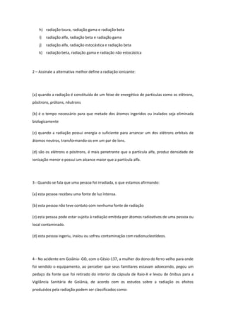 h) radiação taura, radiação gama e radiação beta
i) radiação alfa, radiação beta e radiação gama
j) radiação alfa, radiação estocástica e radiação beta
k) radiação beta, radiação gama e radiação não estocástica
2 – Assinale a alternativa melhor define a radiação ionizante:
(a) quando a radiação é constituída de um feixe de energético de partículas como os elétrons,
pósitrons, prótons, nêutrons
(b) é o tempo necessário para que metade dos átomos ingeridos ou inalados seja eliminada
biologicamente
(c) quando a radiação possui energia o suficiente para arrancar um dos elétrons orbitais de
átomos neutros, transformando-os em um par de íons.
(d) são os elétrons e pósitrons, é mais penetrante que a partícula alfa, produz densidade de
ionização menor e possui um alcance maior que a partícula alfa.
3 - Quando se fala que uma pessoa foi irradiada, o que estamos afirmando:
(a) esta pessoa recebeu uma fonte de luz intensa.
(b) esta pessoa não teve contato com nenhuma fonte de radiação
(c) esta pessoa pode estar sujeita à radiação emitida por átomos radioativos de uma pessoa ou
local contaminado.
(d) esta pessoa ingeriu, inalou ou sofreu contaminação com radionucleotídeos.
4 - No acidente em Goiânia- GO, com o Césio-137, a mulher do dono do ferro velho para onde
foi vendido o equipamento, ao perceber que seus familiares estavam adoecendo, pegou um
pedaço da fonte que foi retirado do interior da cápsula de Raio-X e levou de ônibus para a
Vigilância Sanitária de Goiânia, de acordo com os estudos sobre a radiação os efeitos
produzidos pela radiação podem ser classificados como:
 