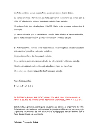 (a) efeitos somáticos apenas, pois os efeitos apareceram apenas durante 15 dias.
(b) efeitos somáticos e hereditários, os efeitos apareceram no momento do contato com o
césio- 137 e tardiamente também, pois os descendentes foram afetados.
(c) nenhum efeito, pois a irradiação do césio-137 é baixa e não provocou nenhum dano à
população.
(d) efeitos somáticos, pois os descendentes também foram afetados e efeitos hereditários,
pois os efeitos apareceram assim que houve contato com a fonte de radiação.
5 – Podemos definir a radiação como “nada mais que a incorporação de um radionucleotídeo
pelo organismo”, considere a afirmação verdadeira:
(a) somente mamíferos são afetados pela radiação.
(b) os mamíferos assim como os invertebrados são extremamente resistentes a radiação.
(c) os invertebrados são mais resistentes à radiação em relação aos mamíferos.
(d) os peixes por estarem na água não são afetados pela radiação.
Resposta das questões:
1 – b, 2- c, 3 – c, 4- b, 5 - c
14. RESNICK, Robert; HALLIDAY, David; WALKER, Jearl. Fundamentos de
física. 8. ed. Rio de Janeiro: Livros Técnicos e Científicos, 2009. v. 1, 2, 3 e 4.
Este livro foi, a princípio, escrito para estudantes de ciências e engenharia de 1960.
Foi atualizado para incluir os mais recentes progressos em Física e na sua pedagogia.
O presente volume inicia-se com a natureza e a propagação da luz e termina com a
física das partículas e a cosmologia.
Natureza e Propagação da Luz
 