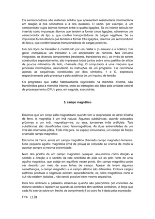 Os semicondutores são materiais sólidos que apresentam resistividade intermediária
em relação à dos condutores e à dos isolantes. O silício, por exemplo, é um
semicondutor cujos átomos formam entre si quatro ligações. Se no interior retículo for
inserido como impurezas átomos que tendem a formar cinco ligações, obteremos um
semicondutor de tipo a, que contém transportadores de cargas negativas. Se as
impurezas forem átomos que tendem a formar três ligações, teremos um semicondutor
do tipo p, que contém lacunas transportadoras de cargas positivas.
Um dos tipos de transistor é constituído por um cristal n (o emissor e o coletor). Em
geral, compara-se um transistor a um amplificador de corrente. Nos circuitos
integrados, os diversos componentes (resistores, transistores etc.), ao invés de serem
construídos separadamente, são impressos todos juntos sobre uma pastilha de silício
de poucos milímetros de lado, chamada chip. O computador é uma máquina que
processa informações, executando as instruções de um programa. Ele reconhece
apenas as sequências constituídas por dois símbolos, 1 e O, expressos
respectivamente pela presença e pela ausência de um impulso de tensão.
Os programas que estão habitualmente registrados na memória externa, são
transferidos para a memória interna, onde as instruções são lidas pela unidade central
de processamento (CPU), para, em seguida, executá-las.
5. campo magnético
Dizemos que um corpo está magnetizado quando tem a propriedade de atrair limalha
de ferro. A magnetita é um imã natural. Algumas substâncias, quando colocadas
próximas a um imã, magnetizam-se, ou seja, tornam-se imãs artificiais. Tais
substâncias são classificadas como ferromagnéticas. As duas extremidades de um
imã são chamadas pólos. Todo imã gera, no espaço circundante, um campo de forças
chamado campo magnético.
Em torno da Terra, existe um campo magnético chamado campo magnético terrestre.
Uma pequena agulha magnética (imã de prova) ali colocada se orienta de modo a
apontar sempre a mesma extremidade.
Num dos pontos de um campo magnético qualquer, assumimos como direção e
sentido a direção e o sentido da reta orientada do pólo sul ao pólo norte de uma
agulha magnética, que esteja em equilíbrio nesse ponto. Um campo magnético pode
ser descrito por meio de suas linhas de campo. Apesar de terem algumas
semelhanças, o campo magnético e o campo elétrico são diferentes. Embora cargas
elétricas positivas e negativas existam separadamente, os pólos magnéticos norte e
sul não existem isolados , não sendo possível nem mesmo separá-los.
Dois fios retilíneos e paralelos atraem-se quando são percorridos por correntes de
mesmo sentido e repelem-se quando as correntes têm sentidos contrários. A força que
cada fio exerce sobre um trecho de comprimento l do outro fio é dada pela expressão:
F='k i 1 Í2I
 