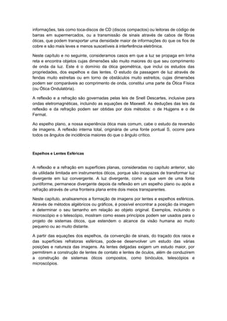 informações, tais como toca-discos de CD (discos compactos) ou leitoras de código de
barras em supermercados, ou a transmissão de sinais através de cabos de fibras
óticas, que podem transportar uma densidade maior de informações do que os fios de
cobre e são mais leves e menos suscetíveis à interferência eletrônica.
Neste capítulo e no seguinte, consideramos casos em que a luz se propaga em linha
reta e encontra objetos cujas dimensões são muito maiores do que seu comprimento
de onda da luz. Este é o domínio da ótica geométrica, que inclui os estudos das
propriedades, dos espelhos e das lentes. O estudo da passagem de luz através de
fendas muito estreitas ou em torno de obstáculos muito estreitos, cujas dimensões
podem ser comparáveis ao comprimento de onda, constitui uma parte da Ótica Física
(ou Ótica Ondulatória).
A reflexão e a refração são governadas pelas leis de Snell Descartes, inclusive para
ondas eletromagnéticas, incluindo as equações de Maxwell. As deduções das leis da
reflexão e da refração podem ser obtidas por dois métodos: o de Hujgens e o de
Fermat.
Ao espelho plano, a nossa experiência ótica mais comum, cabe o estudo da reversão
de imagens. A reflexão interna total, originária de uma fonte pontual S, ocorre para
todos os ângulos de incidência maiores do que o ângulo crítico.
Espelhos e Lentes Esféricas
A reflexão e a refração em superfícies planas, consideradas no capítulo anterior, são
de utilidade limitada em instrumentos óticos, porque são incapazes de transformar luz
divergente em luz convergente. A luz divergente, como a que vem de uma fonte
puntiforme, permanece divergente depois da reflexão em um espelho plano ou após a
refração através de uma fronteira plana entre dois meios transparentes.
Neste capítulo, analisaremos a formação de imagens por lentes e espelhos esféricos.
Através de métodos algébricos ou gráficos, é possível encontrar a posição da imagem
e determinar o seu tamanho em relação ao objeto original. Exemplos, incluindo o
microscópio e o telescópio, mostram como esses princípios podem ser usados para o
projeto de sistemas óticos, que estendem o alcance da visão humana ao muito
pequeno ou ao muito distante.
A partir das equações dos espelhos, da convenção de sinais, do traçado dos raios e
das superfícies refratoras esféricas, pode-se desenvolver um estudo das várias
posições e natureza das imagens. As lentes delgadas exigem um estudo maior, por
permitirem a construção de lentes de contato e lentes de óculos, além de conduzirem
a construção de sistemas óticos compostos, como binóculos, telescópios e
microscópios.
 