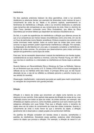 Interferência
Os dois capítulos anteriores trataram da ótica geométrica, onde a luz encontra
obstáculos ou aberturas (lentes, por exemplo) de dimensões muito maiores do que o
comprimento de onda da luz. Neste e no próximo capítulo, examinaremos os
fenômenos de interferência e difração, onde a luz encontra obstáculos ou aberturas
cujos tamanhos são comparáveis ao seu comprimento de onda. Este é o domínio da
Ótica Física (também conhecida como Ótica Ondulatória), que difere da Ótica
Geométrica por envolver efeitos que dependem da natureza ondulatória da luz.
De fato, é a partir de experiências de interferência e difração que obtemos provas de
que a luz comporta-se (ao menos nessas circunstâncias) como uma onda, em vez de
um fluxo de partículas (como Newton acreditava). Embora ocupemo-nos somente com
ondas luminosas neste capítulo, todos os outros tipos de ondas (tais como ondas
sonoras na água) também podem experimentar interferência e difração. Por exemplo,
na disposição de alto-falantes em uma sala, é necessário considerar a interferência e
difração de ondas sonoras. Os princípios que desenvolvemos para ondas luminosas
aplicam-se igualmente a outros tipos de ondas.
Para isso, faz-se necessário desenvolver o estudo da interferência com fendas duplas,
considerando-se os seus máximos e mínimos, como fez Thomas Young, em 1801. O
que nos leva à coerência é a intensidade na interferência em fenda dupla e películas
finas.
Quando falamos em Reversibilidade Ótica e Mudança de Fase na Reflexão, falamos
de um fenômeno que nos conduz a G. G. Síokes (1819-1903) e a sua investigação da
reflexão da luz na interface entre dois meios. O princípio afirma que, se não houver
absorção da luz, o raio de luz refletido ou refratado percorre o caminho inverso se o
seu sentido for revertido.
Observação: Interferômetro - instrumento que pode ser usado para medir comprimento
ou variações de comprimento com grande precisão.
Difração
Difração é o desvio de ondas que encontram um objeto (uma barreira ou uma
abertura) no seu caminho. Este capítulo trata apenas da difração de ondas de luz, mas
a difração ocorre com todos os tipos de ondas. As ondas sonoras, por exemplo, são
difratadas por objetos comuns e, como resultado, podemos ouvir sons mesmo que não
estejamos alinhados com suas fontes. Para que a difração ocorra, o tamanho do
objeto deve ser da ordem do comprimento de onda das ondas incidentes. Quando o
comprimento de onda é muito menor do que o tamanho do objeto, a difração
geralmente não é observada e o objeto projeta uma sombra bem definida.
Os padrões de difração consistem em bandas claras e escuras, semelhantes a
padrões de interferência. Estudando esses padrões, podemos obter informações
acerca do objeto que provoca a difração. Por exemplo, a difração de raios-X é um
 