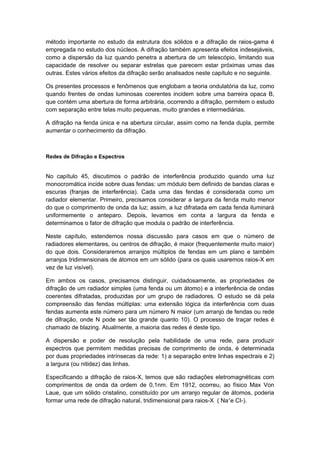 método importante no estudo da estrutura dos sólidos e a difração de raios-gama é
empregada no estudo dos núcleos. A difração também apresenta efeitos indesejáveis,
como a dispersão da luz quando penetra a abertura de um telescópio, limitando sua
capacidade de resolver ou separar estrelas que parecem estar próximas umas das
outras. Estes vários efeitos da difração serão analisados neste capítulo e no seguinte.
Os presentes processos e fenômenos que englobam a teoria ondulatória da luz, como
quando frentes de ondas luminosas coerentes incidem sobre uma barreira opaca B,
que contém uma abertura de forma arbitrária, ocorrendo a difração, permitem o estudo
com separação entre telas muito pequenas, muito grandes e intermediárias.
A difração na fenda única e na abertura circular, assim como na fenda dupla, permite
aumentar o conhecimento da difração.
Redes de Difração e Espectros
No capítulo 45, discutimos o padrão de interferência produzido quando uma luz
monocromática incide sobre duas fendas: um módulo bem definido de bandas claras e
escuras (franjas de interferência). Cada uma das fendas é considerada como um
radiador elementar. Primeiro, precisamos considerar a largura da fenda muito menor
do que o comprimento de onda da luz; assim, a luz difratada em cada fenda iluminará
uniformemente o anteparo. Depois, levamos em conta a largura da fenda e
determinamos o fator de difração que modula o padrão de interferência.
Neste capítulo, estendemos nossa discussão para casos em que o número de
radiadores elementares, ou centros de difração, é maior (frequentemente muito maior)
do que dois. Consideraremos arranjos múltiplos de fendas em um plano e também
arranjos tridimensionais de átomos em um sólido (para os quais usaremos raios-X em
vez de luz visível).
Em ambos os casos, precisamos distinguir, cuidadosamente, as propriedades de
difração de um radiador simples (uma fenda ou um átomo) e a interferência de ondas
coerentes difratadas, produzidas por um grupo de radiadores. O estudo se dá pela
compreensão das fendas múltiplas: uma extensão lógica da interferência com duas
fendas aumenta este número para um número N maior (um arranjo de fendas ou rede
de difração, onde N pode ser tão grande quanto 10). O processo de traçar redes é
chamado de blazing. Atualmente, a maioria das redes é deste tipo.
A dispersão e poder de resolução pela habilidade de uma rede, para produzir
espectros que permitem medidas precisas de comprimento de onda, é determinada
por duas propriedades intrínsecas da rede: 1) a separação entre linhas espectrais e 2)
a largura (ou nitidez) das linhas.
Especificando a difração de raios-X, temos que são radiações eletromagnéticas com
comprimentos de onda da ordem de 0,1nm. Em 1912, ocorreu, ao físico Max Von
Laue, que um sólido cristalino, constituído por um arranjo regular de átomos, poderia
formar uma rede de difração natural, tridimensional para raios-X ( Na+
e CI-).
 