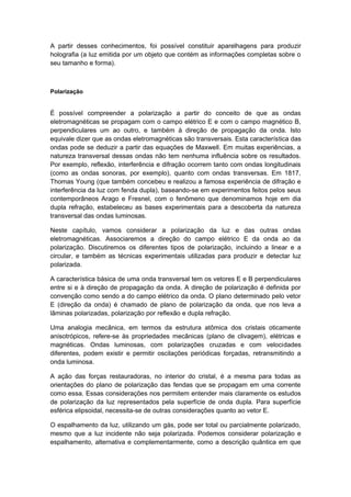 A partir desses conhecimentos, foi possível constituir aparelhagens para produzir
holografia (a luz emitida por um objeto que contém as informações completas sobre o
seu tamanho e forma).
Polarização
É possível compreender a polarização a partir do conceito de que as ondas
eletromagnéticas se propagam com o campo elétrico E e com o campo magnético B,
perpendiculares um ao outro, e também à direção de propagação da onda. Isto
equivale dizer que as ondas eletromagnéticas são transversais. Esta característica das
ondas pode se deduzir a partir das equações de Maxwell. Em muitas experiências, a
natureza transversal dessas ondas não tem nenhuma influência sobre os resultados.
Por exemplo, reflexão, interferência e difração ocorrem tanto com ondas longitudinais
(como as ondas sonoras, por exemplo), quanto com ondas transversas. Em 1817,
Thomas Young (que também concebeu e realizou a famosa experiência de difração e
interferência da luz com fenda dupla), baseando-se em experimentos feitos pelos seus
contemporâneos Arago e Fresnel, com o fenômeno que denominamos hoje em dia
dupla refração, estabeleceu as bases experimentais para a descoberta da natureza
transversal das ondas luminosas.
Neste capítulo, vamos considerar a polarização da luz e das outras ondas
eletromagnéticas. Associaremos a direção do campo elétrico E da onda ao da
polarização. Discutiremos os diferentes tipos de polarização, incluindo a linear e a
circular, e também as técnicas experimentais utilizadas para produzir e detectar luz
polarizada.
A característica básica de uma onda transversal tem os vetores E e B perpendiculares
entre si e à direção de propagação da onda. A direção de polarização é definida por
convenção como sendo a do campo elétrico da onda. O plano determinado pelo vetor
E (direção da onda) é chamado de plano de polarização da onda, que nos leva a
lâminas polarizadas, polarização por reflexão e dupla refração.
Uma analogia mecânica, em termos da estrutura atômica dos cristais oticamente
anisotrópicos, refere-se às propriedades mecânicas (plano de clivagem), elétricas e
magnéticas. Ondas luminosas, com polarizações cruzadas e com velocidades
diferentes, podem existir e permitir oscilações periódicas forçadas, retransmitindo a
onda luminosa.
A ação das forças restauradoras, no interior do cristal, é a mesma para todas as
orientações do plano de polarização das fendas que se propagam em uma corrente
como essa. Essas considerações nos permitem entender mais claramente os estudos
de polarização da luz representados pela superfície de onda dupla. Para superfície
esférica elipsoidal, necessita-se de outras considerações quanto ao vetor E.
O espalhamento da luz, utilizando um gás, pode ser total ou parcialmente polarizado,
mesmo que a luz incidente não seja polarizada. Podemos considerar polarização e
espalhamento, alternativa e complementarmente, como a descrição quântica em que
 