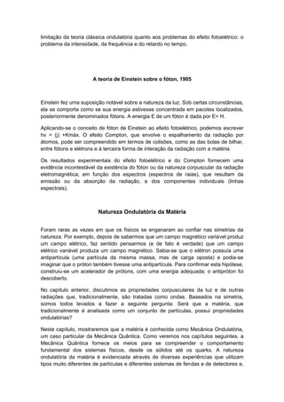 limitação da teoria clássica ondulatória quanto aos problemas do efeito fotoelétrico: o
problema da intensidade, da frequência e do retardo no tempo.
A teoria de Einstein sobre o fóton, 1905
Einstein fez uma suposição notável sobre a natureza da luz. Sob certas circunstâncias,
ela se comporta como se sua energia estivesse concentrada em pacotes localizados,
posteriormente denominados fótons. A energia E de um fóton é dada por E= H.
Aplicando-se o conceito de fóton de Einstein ao efeito fotoelétrico, podemos escrever
hv = (j) +Kmáx. O efeito Compton, que envolve o espalhamento da radiação por
átomos, pode ser compreendido em termos de colisões, como as das bolas de bilhar,
entre fótons e elétrons e à terceira forma de interação da radiação com a matéria.
Os resultados experimentais do efeito fotoelétrico e do Compton fornecem uma
evidência incontestável da existência do fóton ou da natureza corpuscular da radiação
eletromagnética, em função dos espectros (espectros de raias), que resultam da
emissão ou da absorção da radiação, e dos componentes individuais (linhas
espectrais).
Natureza Ondulatória da Matéria
Foram raras as vezes em que os físicos se enganaram ao confiar nas simetrias da
natureza. Por exemplo, depois de sabermos que um campo magnético variável produz
um campo elétrico, faz sentido pensarmos (e de fato é verdade) que um campo
elétrico variável produza um campo magnético. Sabia-se que o elétron possuía uma
antipartícula (uma partícula da mesma massa, mas de carga oposta) e podia-se
imaginar que o próton também tivesse uma antipartícula. Para confirmar esta hipótese,
construiu-se um acelerador de prótons, com uma energia adequada; o antipróton foi
descoberto.
No capítulo anterior, discutimos as propriedades corpusculares da luz e de outras
radiações que, tradicionalmente, são tratadas como ondas. Baseados na simetria,
somos todos levados a fazer a seguinte pergunta: Será que a matéria, que
tradicionalmente é analisada como um conjunto de partículas, possui propriedades
ondulatórias?
Neste capítulo, mostraremos que a matéria é conhecida como Mecânica Ondulatória,
um caso particular da Mecânica Quântica. Como veremos nos capítulos seguintes, a
Mecânica Quântica fornece os meios para se compreender o comportamento
fundamental dos sistemas físicos, desde os sólidos até os quarks. A natureza
ondulatória da matéria é evidenciada através de diversas experiências que utilizam
tipos muito diferentes de partículas e diferentes sistemas de fendas e de detectores e,
 