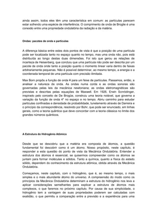 ainda assim, todos eles têm uma característica em comum: as partículas parecem
estar sofrendo uma espécie de interferência. O comprimento de onda de Broglie é uma
conexão entre uma propriedade ondulatória da radiação e da matéria.
Ondas: pacotes de onda e partículas
A diferença básica entre estes dois pontos de vista é que a posição de uma partícula
pode ser localizada tanto no espaço quanto no tempo, mas uma onda não, pois está
distribuída ao longo destas duas dimensões. Foi isto que gerou as relações de
incerteza de Heisenberg, que concluiu que uma partícula não pode ser descrita por um
pacote de onda onde tanto a posição quanto o momento linear varia dentro de faixas
arbitrariamente pequenas. Não é possível determinar, ao mesmo tempo, a energia e a
coordenada temporal de uma partícula com precisão ilimitada.
Max Born propôs a função de onda ¥ para um feixe de partículas. Passamos, então, a
analisar a natureza da onda. As ondas numa corda e as ondas sonoras são
governadas pelas leis da mecânica newtoniana; as ondas eletromagnéticas são
previstas e descritas pelas equações de Maxwell. Em 1926, Erwin Scnròdinger,
inspirado pelo conceito de De Brogüe, construiu uma teoria notável, que governa a
variação da função de onda 4* no espaço e no tempo. Abriu caminho para estudar
partículas confinadas e densidade de probabilidade, tunelamento através de Darreira e
o princípio da correspondência, resolvido por Bohr, que pode ser enunciado, em linhas
gerais, como a teoria quântica que deve concordar com a teoria clássica no limite dos
grandes números quânticos.
A Estrutura do Hidrogênio Atômico
Desde que se descobriu que a matéria era composta de átomos, a questão
fundamental foi descobrir como é um átomo. Nosso propósito, neste capítulo, é
responder a esta questão do ponto de vista da Mecânica Ondulatória. Entender a
estrutura dos átomos é essencial, se quisermos compreender como os átomos se
juntam para formar moléculas e sólidos. Tanto a química, quanto a física do estado
sólido, dependem do conhecimento da estrutura atômica, obtida através da Mecânica
Ondulatória.
Começamos, neste capítulo, com o hidrogênio, que é, ao mesmo tempo, o mais
simples e o mais abundante átomo do universo. A compreensão do modo como os
princípios da Mecânica Ondulatória determinam a estrutura do hidrogênio nos leva a
aplicar considerações semelhantes para explicar a estrutura de átomos mais
complexos, o que faremos no próximo capítulo. Por causa de sua simplicidade, o
hidrogênio tem a vantagem de suas propriedades poderem ser calculadas com
exatidão, o que permitiu a comparação entre a previsão e a experiência para uma
 