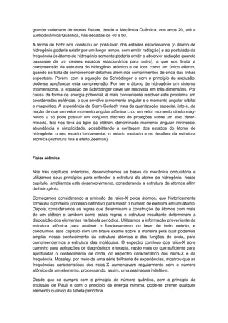 grande variedade de teorias físicas, desde a Mecânica Quântica, nos anos 20, até a
Eletrodinâmica Quântica, nas décadas de 40 a 50.
A teoria de Bohr nos conduziu ao postulado dos estados estacionários (o átomo de
hidrogênio poderia existir por um longo tempo, sem emitir radiação) e ao postulado da
frequência (o átomo de hidrogênio somente poderia emitir e absorver radiação quando
passasse de um desses estados estacionários para outro), o que nos limita a
compreensão da estrutura do hidrogênio atômico e de íons como um único elétron,
quando se trata de compreender detalhes além dos comprimentos de onda das linhas
espectrais. Porém, com a equação de Schródinger e com o princípio da exclusão,
pode-se aprofundar esta compreensão. Por ser o átomo de hidrogênio um sistema
tridimensional, a equação de Schródinger deve ser resolvida em três dimensões. Por
causa da forma de energia potencial, é mais conveniente resolver este problema em
coordenadas esféricas, o que envolve o momento angular e o momento angular orbital
e magnético. A experiência de Stern-Gerlach trata da quantização espacial, isto é, da
noção de que um vetor momento angular atômico L ou um vetor momento dipolo mag-
nético u só pode possuir um conjunto discreto de projeções sobre um eixo deter-
minado. Isto nos leva ao Spin do elétron, denominado momento angular intrínseco:
abundância e simplicidade, possibilitando a contagem dos estados do átomo de
hidrogênio, o seu estado fundamental, o estado excitado e os detalhes da estrutura
atômica (estrutura fina e efeito Zeeman).
Física Atômica
Nos três capítulos anteriores, desenvolvemos as bases da mecânica ondulatória e
utilizamos seus princípios para entender a estrutura do átomo de hidrogênio. Neste
capítulo, ampliamos este desenvolvimento, considerando a estrutura de átomos além
do hidrogênio.
Começamos considerando a emissão de raios-X pelos átomos, que historicamente
forneceu o primeiro processo definitivo para medir o número de elétrons em um átomo.
Depois, consideramos as regras que determinam a construção de átomos com mais
de um elétron e também como estas regras e estrutura resultante determinam a
disposição dos elementos na tabela periódica. Utilizamos a informação proveniente da
estrutura atômica para analisar o funcionamento do laser de helio neônio, e
concluímos este capítulo com um breve exame sobre a maneira pela qual podemos
ampliar nosso conhecimento da estrutura atômica e das funções de onda, para
compreendermos a estrutura das moléculas. O espectro contínuo dos raios-X abre
caminho para aplicações de diagnósticos e terapia, razão mais do que suficiente para
aprofundar o conhecimento de onda, do espectro característico dos raios-X e da
frequência. Moseley, por meio de uma série brilhante de experiências, mostrou que as
frequências características dos raios-X aumentavam regularmente com o número
atômico de um elemento, processando, assim, uma assinatura indelével.
Desde que se cumpra com o princípio do número quântico, com o princípio da
exclusão de Pauli e com o princípio da energia mínima, pode-se prever qualquer
elemento químico da tabela periódica.
 