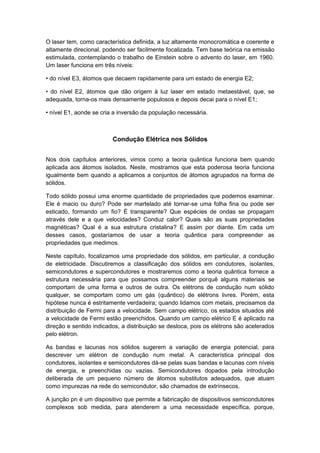 O laser tem, como característica definida, a luz altamente monocromática e coerente e
altamente direcional, podendo ser facilmente focalizada. Tem base teórica na emissão
estimulada, contemplando o trabalho de Einstein sobre o advento do laser, em 1960.
Um laser funciona em três níveis:
• do nível E3, átomos que decaem rapidamente para um estado de energia E2;
• do nível E2, átomos que dão origem à luz laser em estado metaestável, que, se
adequada, torna-os mais densamente populosos e depois decai para o nível E1;
• nível E1, aonde se cria a inversão da população necessária.
Condução Elétrica nos Sólidos
Nos dois capítulos anteriores, vimos como a teoria quântica funciona bem quando
aplicada aos átomos isolados. Neste, mostramos que esta poderosa teoria funciona
igualmente bem quando a aplicamos a conjuntos de átomos agrupados na forma de
sólidos.
Todo sólido possui uma enorme quantidade de propriedades que podemos examinar.
Ele é macio ou duro? Pode ser martelado até tornar-se uma folha fina ou pode ser
esticado, formando um fio? É transparente? Que espécies de ondas se propagam
através dele e a que velocidades? Conduz calor? Quais são as suas propriedades
magnéticas? Qual é a sua estrutura cristalina? E assim por diante. Em cada um
desses casos, gostaríamos de usar a teoria quântica para compreender as
propriedades que medimos.
Neste capítulo, focalizamos uma propriedade dos sólidos, em particular, a condução
de eletricidade. Discutiremos a classificação dos sólidos em condutores, isolantes,
semicondutores e supercondutores e mostraremos como a teoria quântica fornece a
estrutura necessária para que possamos compreender porquê alguns materiais se
comportam de uma forma e outros de outra. Os elétrons de condução num sólido
qualquer, se comportam como um gás (quântico) de elétrons livres. Porém, esta
hipótese nunca é estritamente verdadeira; quando lidamos com metais, precisamos da
distribuição de Fermi para a velocidade. Sem campo elétrico, os estados situados até
a velocidade de Fermi estão preenchidos. Quando um campo elétrico E é aplicado na
direção e sentido indicados, a distribuição se desloca, pois os elétrons são acelerados
pelo elétron.
As bandas e lacunas nos sólidos sugerem a variação de energia potencial, para
descrever um elétron de condução num metal. A característica principal dos
condutores, isolantes e semicondutores dá-se pelas suas bandas e lacunas com níveis
de energia, e preenchidas ou vazias. Semicondutores dopados pela introdução
deliberada de um pequeno número de átomos substitutos adequados, que atuam
como impurezas na rede do semicondutor, são chamados de extrínsecos.
A junção pn é um dispositivo que permite a fabricação de dispositivos semicondutores
complexos sob medida, para atenderem a uma necessidade específica, porque,
 