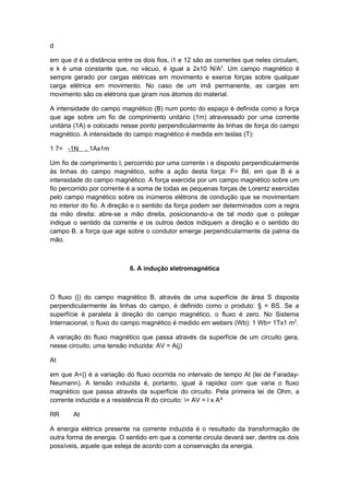 d
em que d é a distância entre os dois fios, i1 e 12 são as correntes que neles circulam,
e k é uma constante que, no vácuo, é igual a 2x10 N/A2
. Um campo magnético é
sempre gerado por cargas elétricas em movimento e exerce forças sobre qualquer
carga elétrica em movimento. No caso de um imã permanente, as cargas em
movimento são os elétrons que giram nos átomos do material.
A intensidade do campo magnético (B) num ponto do espaço é definida como a força
que age sobre um fio de comprimento unitário (1m) atravessado por uma corrente
unitária (1A) e colocado nesse ponto perpendicularmente às linhas de força do campo
magnético. A intensidade do campo magnético é medida em teslas (T):
1 7= -1N . 1Ax1m
Um fio de comprimento l, percorrido por uma corrente i e disposto perpendicularmente
às linhas do campo magnético, sofre a ação desta força: F= Bil, em que B é a
intensidade do campo magnético. A força exercida por um campo magnético sobre um
fio percorrido por corrente é a soma de todas as pequenas forças de Lorentz exercidas
pelo campo magnético sobre os inúmeros elétrons de condução que se movimentam
no interior do fio. A direção e o sentido da força podem ser determinados com a regra
da mão direita: abre-se a mão direita, posicionando-a de tal modo que o polegar
indique o sentido da corrente e os outros dedos indiquem a direção e o sentido do
campo B. a força que age sobre o condutor emerge perpendicularmente da palma da
mão.
6. A indução eletromagnética
O fluxo (|) do campo magnético B, através de uma superfície de área S disposta
perpendicularmente às linhas do campo, é definido como o produto: § = BS. Se a
superfície é paralela à direção do campo magnético, o fluxo é zero. No Sistema
Internacional, o fluxo do campo magnético é medido em webers (Wb): 1 Wb= 1Tx1 m2
.
A variação do fluxo magnético que passa através da superfície de um circuito gera,
nesse circuito, uma tensão induzida: AV = A(j)
At
em que A<|) é a variação do fluxo ocorrida no intervalo de tempo At (lei de Faraday-
Neumann). A tensão induzida é, portanto, igual à rapidez com que varia o fluxo
magnético que passa através da superfície do circuito. Pela primeira lei de Ohm, a
corrente induzida e a resistência R do circuito: = AV = l x A^
RR At
A energia elétrica presente na corrente induzida é o resultado da transformação de
outra forma de energia. O sentido em que a corrente circula deverá ser, dentre os dois
possíveis, aquele que esteja de acordo com a conservação da energia.
 