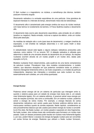 O Spin nuclear e o magnetismo: os núcleos, a semelhança dos átomos, também
possuem momento angular.
Decaimento radioativo é a emissão espontânea de uma partícula. Uma grandeza de
especial interesse é o intervalo de tempo, denominado meia-vida de radioisótopo.
O decaimento alfa é caracterizado pela energia cinética de recuo do núcleo residual,
com base teórica no tunelamento da barreira. A Física Quântica explica o decaimento
alfa.
O decaimento beta ocorre pelo decaimento espontâneo, pela emissão de um elétron
(positivo ou negativo). Nesta emissão, inclui-se a captura de elétron, onde um núcleo
decai pela absorção.
As medidas da radiação são o curie (para taxa de decaimento), o roetgen (medida da
exposição), o rad (medida da radiação absorvida) e o rem (para medir a dose
equivalente).
A radioatividade natural está ligada a alguns isótopos radioativos produzidos pela
natureza, como cádmio 113 ou renonio 187. A datação radioativa é utilizada para
determinar a idade de uma amostra através do decaimento de um isótopo. As reações
nucleares ocorrem através de um núcleo projétil e um núcleo alvo, dadas pela
equação x+a^y+b.
Modelos nucleares foram desenvolvidos, pela ausência de uma teoria compreensiva
da estrutura nuclear. Prevalecem hoje, dois modelos complementares: o modelo
coletivo, que descreve situações em que podemos considerar todos os prótons e
nêutrons interagindo fortemente entre si, de modo cooperativo, e o modelo da partícula
independente, despreza tais interações e considera que cada nucleon se mova,
essencialmente sem colisões, em uma órbita quantizada.
Energia Nuclear
Podemos extrair energia útil de um sistema de partículas que interagem entre si,
quando o sistema passa para um estado de energia mais baixa (isto é, um estado
mais fortemente ligado). Em um sistema atômico, é possível extrair essa energia por
meio de reações químicas, tais como a combustão. Em um sistema nuclear, podemos
extrair a energia de vários modos. Por exemplo, a energia liberada de certos
decaimentos radioativos vem sendo usada para fornecer potência elétrica tanto ao
marca-passo cardíaco quanto às sondas espaciais. Neste capítulo, consideramos os
dois procedimentos básicos que são usados para extrair energia do núcleo e convertê-
la em fins úteis. Na fissão nuclear, um núcleo pesado é separado em dois fragmentos.
Na fusão nuclear, dois núcleos leves são combinados para formarem um núcleo mais
pesado. Cada um desses processos pode resultar em núcleos mais fortemente ligados
e, por isso, podem liberar o excesso de energia da ligação nuclear para ser convertida
em outras formas de energia. Reatores que utilizam a fissão nuclear fornecem,
 
