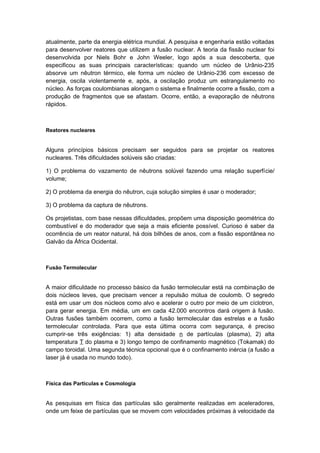 atualmente, parte da energia elétrica mundial. A pesquisa e engenharia estão voltadas
para desenvolver reatores que utilizem a fusão nuclear. A teoria da fissão nuclear foi
desenvolvida por Niels Bohr e John Weeler, logo após a sua descoberta, que
especificou as suas principais características: quando um núcleo de Urânio-235
absorve um nêutron térmico, ele forma um núcleo de Urânio-236 com excesso de
energia, oscila violentamente e, após, a oscilação produz um estrangulamento no
núcleo. As forças coulombianas alongam o sistema e finalmente ocorre a fissão, com a
produção de fragmentos que se afastam. Ocorre, então, a evaporação de nêutrons
rápidos.
Reatores nucleares
Alguns princípios básicos precisam ser seguidos para se projetar os reatores
nucleares. Três dificuldades solúveis são criadas:
1) O problema do vazamento de nêutrons solúvel fazendo uma relação superfície/
volume;
2) O problema da energia do nêutron, cuja solução simples é usar o moderador;
3) O problema da captura de nêutrons.
Os projetistas, com base nessas dificuldades, propõem uma disposição geométrica do
combustível e do moderador que seja a mais eficiente possível. Curioso é saber da
ocorrência de um reator natural, há dois bilhões de anos, com a fissão espontânea no
Galvão da África Ocidental.
Fusão Termolecular
A maior dificuldade no processo básico da fusão termolecular está na combinação de
dois núcleos leves, que precisam vencer a repulsão mútua de coulomb. O segredo
está em usar um dos núcleos como alvo e acelerar o outro por meio de um cíclotron,
para gerar energia. Em média, um em cada 42.000 encontros dará origem à fusão.
Outras fusões também ocorrem, como a fusão termolecular das estrelas e a fusão
termolecular controlada. Para que esta última ocorra com segurança, é preciso
cumprir-se três exigências: 1) alta densidade n de partículas (plasma), 2) alta
temperatura T do plasma e 3) longo tempo de confinamento magnético (Tokamak) do
campo toroidal. Uma segunda técnica opcional que é o confinamento inércia (a fusão a
laser já é usada no mundo todo).
Física das Partículas e Cosmologia
As pesquisas em física das partículas são geralmente realizadas em aceleradores,
onde um feixe de partículas que se movem com velocidades próximas à velocidade da
 