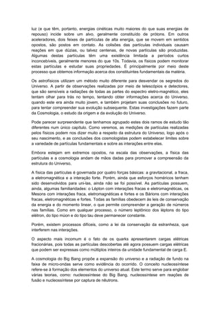 luz (e que têm, portanto, energias cinéticas muito maiores do que suas energias de
repouso) incide sobre um alvo, geralmente constituído de prótons. Em outros
aceleradores, dois feixes de partículas de alta energia, que se movem em sentidos
opostos, são postos em contato. As colisões das partículas individuais causam
reações em que dúzias, ou talvez centenas, de novas partículas são produzidas.
Algumas destas partículas têm uma existência limitada a períodos curtos
inconcebíveis, geralmente menores do que 10s. Todavia, os físicos podem monitorar
estas partículas e estudar suas propriedades. É principalmente por meio deste
processo que obtemos informação acerca dos constituintes fundamentais da matéria.
Os astrofísicos utilizam um método muito diferente para desvendar os segredos do
Universo. A partir de observações realizadas por meio de telescópios e detectores,
que são sensíveis a radiações de todas as partes do espectro eletro-magnético, eles
tentam olhar para trás no tempo, tentando obter informações acerca do Universo,
quando este era ainda muito jovem, e também projetam suas conclusões no futuro,
para tentar compreender sua evolução subsequente. Estas investigações fazem parte
da Cosmologia, o estudo da origem e da evolução do Universo.
Pode parecer surpreendente que tenhamos agrupado estes dois ramos de estudo tão
diferentes num único capítulo. Como veremos, as medições de partículas realizadas
pelos físicos podem nos dizer muito a respeito da estrutura do Universo, logo após o
seu nascimento, e as conclusões dos cosmologistas podem estabelecer limites sobre
a variedade de partículas fundamentais e sobre as interações entre elas.
Embora estejam em extremos opostos, na escala das observações, a física das
partículas e a cosmologia andam de mãos dadas para promover a compreensão da
estrutura do Universo,
A física das partículas é governada por quatro forças básicas: a gravitacional, a fraca,
a eletromagnética e a interação forte. Porém, ainda que esforços homéricos tenham
sido desenvolvidos para uni-las, ainda não se foi possível. As partículas possuem,
ainda, algumas familiaridades: o Lépton com interações fracas e eletromagnéticas, os
Mesons com interações fraca, eletromagnéticas e fortes e os Bárions com interações
fracas, eletromagnéticas e fortes. Todas as famílias obedecem às leis de conservação
da energia e do momento linear, o que permite compreender a geração de números
nas famílias. Como em qualquer processo, o número leptônico dos léptons do tipo
elétron, do tipo múon e do tipo tau deve permanecer constante.
Porém, existem processos difíceis, como a lei da conservação da estranheza, que
interferem nas interações.
O aspecto mais incomum é o fato de os quarks apresentarem cargas elétricas
fracionárias, pois todas as partículas descobertas até agora possuem cargas elétricas
que podem ser expressas como múltiplos inteiros da unidade fundamental de carga E.
A cosmologia do Big Bang propõe a expansão do universo e a radiação de fundo na
faixa de micro-ondas serve como evidência do ocorrido. O conceito nucleossíntese
refere-se à formação dos elementos do universo atual. Este termo serve para englobar
várias teorias, como: nucleossíntese do Big Bang, nucleossíntese em reações de
fusão e nucleossíntese por captura de nêutrons.
 