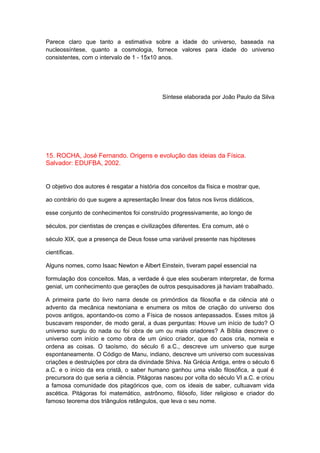 Parece claro que tanto a estimativa sobre a idade do universo, baseada na
nucleossíntese, quanto a cosmologia, fornece valores para idade do universo
consistentes, com o intervalo de 1 - 15x10 anos.
Síntese elaborada por João Paulo da Silva
15. ROCHA, José Fernando. Origens e evolução das ideias da Física.
Salvador: EDUFBA, 2002.
O objetivo dos autores é resgatar a história dos conceitos da física e mostrar que,
ao contrário do que sugere a apresentação linear dos fatos nos livros didáticos,
esse conjunto de conhecimentos foi construído progressivamente, ao longo de
séculos, por cientistas de crenças e civilizações diferentes. Era comum, até o
século XIX, que a presença de Deus fosse uma variável presente nas hipóteses
científicas.
Alguns nomes, como Isaac Newton e Albert Einstein, tiveram papel essencial na
formulação dos conceitos. Mas, a verdade é que eles souberam interpretar, de forma
genial, um conhecimento que gerações de outros pesquisadores já haviam trabalhado.
A primeira parte do livro narra desde os primórdios da filosofia e da ciência até o
advento da mecânica newtoniana e enumera os mitos de criação do universo dos
povos antigos, apontando-os como a Física de nossos antepassados. Esses mitos já
buscavam responder, de modo geral, a duas perguntas: Houve um início de tudo? O
universo surgiu do nada ou foi obra de um ou mais criadores? A Bíblia descreve o
universo com início e como obra de um único criador, que do caos cria, nomeia e
ordena as coisas. O taoísmo, do século 6 a.C., descreve um universo que surge
espontaneamente. O Código de Manu, indiano, descreve um universo com sucessivas
criações e destruições por obra da divindade Shiva. Na Grécia Antiga, entre o século 6
a.C. e o início da era cristã, o saber humano ganhou uma visão filosófica, a qual é
precursora do que seria a ciência. Pitágoras nasceu por volta do século VI a.C. e criou
a famosa comunidade dos pitagóricos que, com os ideais de saber, cultuavam vida
ascética. Pitágoras foi matemático, astrônomo, filósofo, líder religioso e criador do
famoso teorema dos triângulos retângulos, que leva o seu nome.
 
