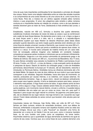 Uma de suas mais importantes contribuições foi ter descoberto o princípio de vibração
dos corpos. Notou haver uma relação matemática entre as notas das escalas musicais
e os comprimentos de uma corda vibrante ou de uma coluna de ar, como numa lira ou
numa flauta. Para ele, a música era um cântico sagrado entoado pêlos números
inteiros e suas proporções. O amor dos pitagóricos pela simetria e pêlos números
conduziu-os a importantes teorias em relação ao universo, como a de que planetas e
estrelas deveriam girar ao redor da Terra, obedecendo à mais simétrica das curvas, o
círculo.
Empédocles, nascido em 490 a.C, formulou a doutrina dos quatro elementos,
substâncias imutáveis chamadas de raízes de todas as coisas e que se combinavam
sob a ação de duas forças básicas. Os elementos eram a terra, o ar, o fogo e a água e
as duas forças eram o amor e o ódio, isto é, a atração e a repulsão.Alguns
historiadores supõem que Isaac Newton se deixaria influenciar pelas ideias desse
pensador quando descobriu que tanto maçãs quanto planetas eram atraídos por uma
única força de atração universal. Leucipo e Demócrito, que viveram nos anos 500 a.C.,
desenvolveram o atomismo, teoria que previa a existência de apenas duas coisas: os
átomos e o vácuo. O mundo seria composto de matéria imersa em um vazio total.
Com tal concepção, pôde-se imaginar uma realidade em constante mutação,
composta por pequenas partes imutáveis e indivisíveis que se combinam infinitamente.
Com Aristóteles, chega-se a um dos pontos culminantes do pensamento grego e da
História da Ciência. Ele nasceu em 384 a.C., na província da Macedônia. Aos 17 anos,
foi para Atenas completar seus estudos na Academia de Platão e permaneceu lá por
20 anos. Fundou, em 335 a.C., o Liceu de Atenas, o mais avançado centro de estudos
e pesquisas da época. Depois do declínio da civilização grega, a obra de Aristóteles
permaneceu desconhecida na Europa por 15 séculos, até ser descoberta, reescrita e
introduzida na Península Ibérica. Aristóteles tornou-se influência dominante até o fim
da Idade Média. Só depois de mais de dois milênios de sua morte é que suas teorias
começaram a ser refutadas. Segundo Aristóteles, havia dois tipos de movimento: os
naturais, produzidos por causas internas, e os violentos, com causas externas. Os
quatro elementos terrestres - fogo, ar, água e terra - devem se deslocar verticalmente
para ocupar seus lugares naturais. A terra se deslocaria sempre para baixo, porque é
o elemento mais pesado. O fogo ficaria acima de todos. A água estaria acima da terra
e o ar, entre a água e o fogo. Corpos celestes seriam feitos de um quinto elemento, a
quinta essência, com movimento natural distinto, circular e uniforme. A questão básica
para Aristóteles não era saber por que um corpo se move, mas sim, para quê? A
resposta é: para ocupar seu lugar natural no universo. Se jogarmos uma pedra para o
alto, ela se afastará de seu lugar natural, mas logo tornará a cair, buscando seu lugar
natural. Foram ideias extraídas do senso comum que levariam vinte séculos para ser
derrubadas.
Arquimedes nasceu em Siracusa, hoje Sicília, Itália, por volta de 287 a.C. Ficou
famoso por fatos curiosos, embora de veracidade duvidosa, como sua defesa de
Siracusa, enfrentando a esquadra romana com espelhos focados contra as velas dos
barcos inimigos. Diz-se que criou o grito "heureca!" ao descobrir uma forma de
desvendar se a coroa do rei Hierão II era de ouro puro, como o monarca mandara
fazer, ou de ouro fundido com prata, como se suspeitava. Ao tomar banho,
Arquimedes observou que a quantidade de água derramada da banheira era igual ao
volume de seu corpo. Concluiu que, se a coroa fosse de ouro, poderia derramar uma
 