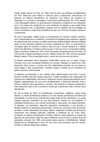 Galileu Galilei nasceu em Piza, em 1564. Aos 26 anos, era professor de Matemática
em Piza. Mudou-se para Pádua e voltou-se para a Astronomia, tornando-se um
defensor do sistema heliocêntrico de Copérnico. Em Pádua, ele conhece um
telescópio e é o primeiro a empregar o instrumento cientificamente. Em 1610, publica
o livro Mensageiro Sideral, no qual descreve montanhas e crateras na Lua. Descobriu
que a Via Láctea era constituída por uma infinidade de estrelas e que Júpiter tinha
quatro pequenas luas. A descoberta mostrava que ter satélites não era privilégio da
Terra e contrariava o argumento aristotélico de que, se a Terra se movesse, deixaria a
Lua para trás.
No livro O Ensaiador, Galileu lança os fundamentos do moderno método científico,
com a identificação de um problema, construção de hipóteses para explicá-lo, seguida
de experiências para comprar ou refutar essa teoria. Galileu também escreveu Diálogo
sobre os dois principais sistemas do mundo, publicado em 1632, no qual discute a
concepção geral do universo e refuta a ideia de que o mundo terrestre e o celeste
teriam leis diferentes. E insiste na tese de que a Terra se move. A Inquisição Católica
julgou e condenou Galileu em 1633, mas foi poupado da fogueira porque era idoso. Só
nos anos 90, a Igreja reconheceu seu erro. Galileu morreu em 1642, ano em que Isaac
Newton nasceu. O ano é apontado como o marco de uma nova era da ciência.
O filósofo matemático René Descartes (1596-1650) nasceu em La Haye, França.
Formulou uma nova concepção filosófica do Universo, baseada na razão pura. Para
Descartes, Deus proveu o mundo com leis matemáticas precisas, com as quais se
pode chegar a todo conhecimento. Também propôs a divisão de um problema em
partes menores e mais simples.
A influência de Descartes e seu método foram determinantes para todo o proce-
dimento científico dos dois séculos seguintes. O sábio acreditava que a linguagem da
natureza era a Matemática. Isso levou a relacionar curvas e figuras geométricas com a
Álgebra, estabelecendo um novo ramo da Matemática, a Geometria Analítica. Para o
homem medieval, Deus governava o universo, não cabendo a ninguém questioná-lo.
Para Descartes, Deus criou o universo e as leis que o governam, mas o homem deve
descobri-las.
No dia de Natal de 1642, em Woolsthorpe, Lincolnshire, Inglaterra, nascia Isaac
Newton, o criador da Mecânica clássica e um dos maiores pensadores da história da
humanidade. A morte do pai, ocorrida três meses antes de seu nascimento, e o quase
imediato segundo casamento de sua mãe deixaram marcas em sua trajetória. A
orfandade transformou-o num menino introvertido e, mais tarde, num adulto neurótico.
O padrasto, um fazendeiro, legou-lhe patrimônio considerável, o que permitiu a
Newton dedicar-se à sede pelo conhecimento. Tornou-se, com pouco mais de 20 anos
de idade, o maior matemático da Europa. Depois, mergulhou no estudo das Escrituras,
construindo uma teologia particular. Defendia a existência de um único Deus,
duvidando do dogma da Santíssima Trindade. Dedicou várias décadas ao estudo da
alquimia, da qual extraiu a ideia de ação a distância e que se tornou o germe da lei da
gravitação universal. Em 1666, uma grande peste assolou a Grã-Bretanha. Newton
refugiou-se em Woolsthorpe e teve um dos anos mais produtivos de sua carreira,
criando os cálculos diferencial e integral.
 