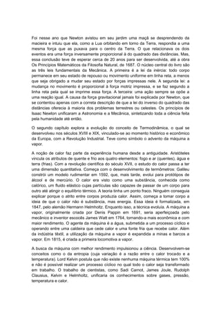 Foi nesse ano que Newton avistou em seu jardim uma maçã se desprendendo da
macieira e intuiu que ela, como a Lua orbitando em torno da Terra, respondia a uma
mesma força que as puxava para o centro da Terra. O que relacionava os dois
eventos era uma força inversamente proporcional à do quadrado das distâncias. Mas,
essa conclusão teve de esperar cerca de 20 anos para ser desenvolvida, até a obra
Os Princípios Matemáticos da Filosofia Natural, de 1687. O núcleo central do livro são
as três leis fundamentais da Mecânica. A primeira é a lei da inércia: todo corpo
permanece em seu estado de repouso ou movimento uniforme em linha reta, a menos
que seja obrigado a mudar seu estado por forças impressas nele. A segunda lei: a
mudança no movimento é proporcional à força motriz impressa, e se faz segundo a
linha reta pela qual se imprime essa força. A terceira: uma ação sempre se opõe a
uma reação igual. A causa da força gravitacional jamais foi explicada por Newton, que
se contentou apenas com a correta descrição de que a lei do inverso do quadrado das
distâncias oferecia à maioria dos problemas terrestres ou celestes. Os princípios de
Isaac Newton unificaram a Astronomia e a Mecânica, sintetizando toda a ciência feita
pela humanidade até então.
O segundo capítulo explora a evolução do conceito de Termodinâmica, o qual se
desenvolveu nos séculos XVIII e XIX, vinculado-se ao momento histórico e econômico
da Europa, com a Revolução Industrial. Teve como símbolo o advento da máquina a
vapor.
A noção de calor faz parte da experiência humana desde a antiguidade. Aristóteles
vincula os atributos de quente e frio aos quatro elementos: fogo e ar (quentes), água e
terra (frias). Com a revolução científica do século XVII, o estudo do calor passa a ter
uma dimensão quantitativa. Começa com o desenvolvimento de termômetros: Galileu
constrói um modelo rudimentar em 1592, que, mais tarde, evolui para protótipos de
álcool e de mercúrio. O calor era visto como uma substância, conhecida como
calórico, um fluido elástico cujas partículas são capazes de passar de um corpo para
outro até atingir o equilíbrio térmico. A teoria tinha um ponto fraco. Ninguém conseguia
explicar porque o atrito entre corpos produzia calor. Assim, começa a tomar corpo a
ideia de que o calor não é substância, mas energia. Essa ideia é formalizada, em
1847, pelo alemão Hermann Helmholtz. Enquanto isso, a técnica evoluía. A máquina a
vapor, originalmente criada por Denis Pappin em 1691, seria aperfeiçoada pelo
mecânico e inventor escocês James Watt em 1764, tornando-a mais econômica e com
maior rendimento. O agente da máquina é a água, submetida a um processo cíclico e
operando entre uma caldeira que cede calor e uma fonte fria que recebe calor. Além
da indústria têxtil, a utilização da máquina a vapor é expandida a minas e barcos a
vapor. Em 1815, é criada a primeira locomotiva a vapor.
A busca da máquina com melhor rendimento impulsionou a ciência. Desenvolvem-se
conceitos como o da entropia (cuja variação é a razão entre o calor trocado e a
temperatura). Lord Kelvin postula que não existe nenhuma máquina térmica tem 100%
e não é possível realizar um processo cíclico no qual todo o calor seja transformado
em trabalho. O trabalho de cientistas, como Sadi Carnot, James Joule, Rudolph
Clausius, Kelvin e Helmholtz, unificaria os conhecimentos sobre gases, pressão,
temperatura e calor.
 