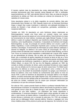 O terceiro capítulo trata da descoberta das ondas eletromagnéticas. Elas foram
previstas teoricamente pelo físico escocês James Maxwell em 1861 e verificadas
experimentalmente, em 1887, pelo alemão Heinrich Hertz. Hoje, as ondas de natureza
semelhante às obtidas por Hertz são emitidas por antenas de emissoras de TV e
captadas em nossas casas.
Outra descoberta notável é a do efeito magnético da corrente elétrica, feita pelo
dinamarquês Hans Oersted, em 1820. Naquele mesmo ano, os franceses Dominique
Arago e Joseph Gay Lussac inventaram o eletroímã, uma aplicação tecnológica do
achado de Oersted e hoje utilizado em campainhas, guindastes, autofalantes e
receptores telefônicos.
Também em 1820, foi descoberto um outro fenômeno básico relacionado ao
Eletromagnetismo: surgirá uma força sobre um condutor imerso num campo
magnético toda vez que ele passar por uma corrente elétrica. Esse fenômeno é a base
de funcionamento do motor elétrico, inventado pelo inglês Michael Faraday. O motor
elétrico é usado em qualquer dispositivo que transforme energia elétrica em energia
mecânica, como liquidificadores e furadeiras. A descoberta do fenômeno de Indução
Eletromagnética, ou seja, da produção de corrente elétrica num circuito a partir de
efeitos magnéticos, é outra contribuição importante para o avanço do conhecimento
científico e tecnológico. A transmissão de informação por pulsos elétricos viabilizaria o
advento do telégrafo, do telefone e de outros meios de comunicação. Em 1932, a
primeira antena de televisão seria instalada no alto do Empire State Building, em Nova
York. Pouco se conhecia sobre magnetismo e eletricidade até o século XVIII. Apesar
do uso generalizado da bússola, não se sabia, até a época do Descobrimento do
Brasil, que a orientação da agulha magnética da bússola se devia ao fato de a Terra
comportar-se como uma grande esfera magnética. A primeira grande contribuição para
a compreensão dos fenômenos magnéticos e elétricos seria dada pelo físico inglês
William Gilbert, no século XVII. No seu livro De Magnete, publicado em 1600, ele
compila os efeitos conhecidos do âmbar, pedra amarelada formada por seiva vegetal
que, uma vez atritada com lã, torna-se capaz de atrair corpos leves. Foi Gilbert quem
denominou de elétricos os corpos que se comportavam como o âmbar e de não
elétricos os que não exibiam tal propriedade (inspirado nos gregos, que chamavam o
âmbar de elektron). Uma nova fronteira do conhecimento seria aberta no início do
século XVIII, a partir do fenômeno da descoberta da condução elétrica e da indução
elétrica, conceitos introduzidos pelo inglês Stephen Gray. Ele pontificava que a virtude
elétrica de um tubo de vidro atritado pode ser transmitida a outros corpos com os quais
ele entra em contato, mostrando que há corpos que conduzem eletricidade (os
condutores) e os que não conduzem (isolantes).
Por volta de 1745, o pastor polonês Ewald von Kleist e o professor holandês Pieter van
Musschenbroek inventaram um dispositivo elétrico denominado de garrafa de Leiden -
uma garrafa comum cheia até a metade de água, com paredes internas e externas
revestidas de uma folha metálica - um antecessor dos atuais capacitores e
condensadores. O americano Benjamin Franklin ligaria várias garrafas de Leiden em
série, a qual chamou de bateria elétrica. A experiência de Franklin com uma pipa se
tornaria famosa e culminaria com a invenção do pára-raios. Em 1752, ele conseguiu
provar que os relâmpagos tinham natureza elétrica. Empinou o papagaio com uma
chave metálica presa à linha próxima à ponta que ele segurava. No momento em que
 