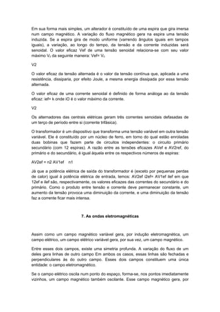 Em sua forma mais simples, um alterador é constituído de uma espira que gira imersa
num campo magnético. A variação do fluxo magnético gera na espira uma tensão
induzida. Se a espira gira de modo uniforme (varrendo ângulos iguais em tampos
iguais), a variação, ao longo do tempo, da tensão e da corrente induzidas será
senoidal. O valor eficaz Vef de uma tensão senoidal relaciona-se com seu valor
máximo V0 da seguinte maneira: Vef= V0
V2
O valor eficaz da tensão alternada é o valor da tensão contínua que, aplicada a uma
resistência, dissiparia, por efeito Joule, a mesma energia dissipada por essa tensão
alternada.
O valor eficaz de uma corrente senoidal é definido de forma análoga ao da tensão
eficaz: ief= k onde iO é o valor máximo da corrente.
V2
Os alternadores das centrais elétricas geram três correntes senoidais defasadas de
um terço de período entre si (corrente trifásica).
O transformador é um dispositivo que transforma uma tensão variável em outra tensão
variável. Ele é constituído por um núcleo de ferro, em torno do qual estão enroladas
duas bobinas que fazem parte de circuitos independentes: o circuito primário
secundário (com 12 espiras). A razão entre as tensões eficazes AVef e AV2ref, do
primário e do secundário, é igual àquela entre os respectivos números de espiras:
AV2ef = n2 AV1ef n1
Já que a potência elétrica de saída do transformador é (exceto por pequenas perdas
de calor) igual à potência elétrica de entrada, temos: AV2ef i2ef= AV1ef ilef em que
12ef e ilef são, respectivamente, os valores eficazes das correntes do secundário e do
primário. Como o produto entre tensão e corrente deve permanecer constante, um
aumento da tensão provoca uma diminuição da corrente, e uma diminuição da tensão
faz a corrente ficar mais intensa.
7. As ondas eletromagnéticas
Assim como um campo magnético variável gera, por indução eletromagnética, um
campo elétrico, um campo elétrico variável gera, por sua vez, um campo magnético.
Entre esses dois campos, existe uma simetria profunda. A variação do fluxo de um
deles gera linhas de outro campo Em ambos os casos, essas linhas são fechadas e
perpendiculares às do outro campo. Esses dois campos constituem uma única
entidade: o campo eletromagnético.
Se o campo elétrico oscila num ponto do espaço, forma-se, nos pontos imediatamente
vizinhos, um campo magnético também oscilante. Esse campo magnético gera, por
 