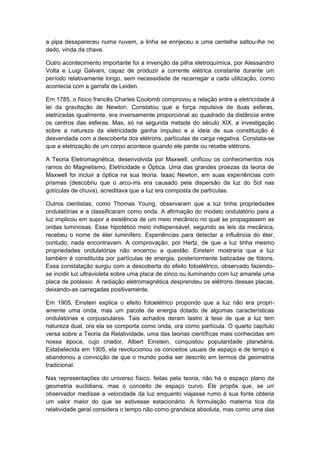 a pipa desapareceu numa nuvem, a linha se enrijeceu e uma centelha saltou-lhe no
dedo, vinda da chave.
Outro acontecimento importante foi a invenção da pilha eletroquímica, por Alessandro
Volta e Luigi Galvani, capaz de produzir a corrente elétrica constante durante um
período relativamente longo, sem necessidade de recarregar a cada utilização, como
acontecia com a garrafa de Leiden.
Em 1785, o físico francês Charles Coulomb comprovou a relação entre a eletricidade à
lei da gravitação de Newton. Constatou que a força repulsiva de duas esferas,
eletrizadas igualmente, era inversamente proporcional ao quadrado da distância entre
os centros das esferas. Mas, só na segunda metade do século XIX, a investigação
sobre a natureza da eletricidade ganha impulso e a ideia de sua constituição é
desvendada com a descoberta dos elétrons, partículas de carga negativa. Constata-se
que a eletrização de um corpo acontece quando ele perde ou recebe elétrons.
A Teoria Eletromagnética, desenvolvida por Maxwell, unificou os conhecimentos nos
ramos do Magnetismo, Eletricidade e Óptica. Uma das grandes proezas da teoria de
Maxwell foi incluir a óptica na sua teoria. Isaac Newton, em suas experiências com
prismas (descobriu que o arco-íris era causado pela dispersão da luz do Sol nas
gotículas de chuva), acreditava que a luz era composta de partículas.
Outros cientistas, como Thomas Young, observaram que a luz tinha propriedades
ondulatórias e a classificaram como onda. A afirmação do modelo ondulatório para a
luz implicou em supor a existência de um meio mecânico no qual se propagassem as
ondas luminosas. Esse hipotético meio indispensável, segundo as leis da mecânica,
recebeu o nome de éter luminífero. Experiências para detectar a influência do éter,
contudo, nada encontravam. A comprovação, por Hertz, de que a luz tinha mesmo
propriedades ondulatórias não encerrou a questão. Einstein mostraria que a luz
também é constituída por partículas de energia, posteriormente batizadas de fótons.
Essa constatação surgiu com a descoberta do efeito fotoelétrico, observado fazendo-
se incidir luz ultravioleta sobre uma placa de zinco ou iluminando com luz amarela uma
placa de potássio. A radiação eletromagnética desprendeu os elétrons dessas placas,
deixando-as carregadas positivamente.
Em 1905, Einstein explica o efeito fotoelétrico propondo que a luz não era propri-
amente uma onda, mas um pacote de energia dotado de algumas características
ondulatórias e corpusculares. Tais achados deram lastro à tese de que a luz tem
natureza dual, ora ela se comporta como onda, ora como partícula. O quarto capítulo
versa sobre a Teoria da Relatividade, uma das teorias científicas mais conhecidas em
nossa época, cujo criador, Albert Einstein, conquistou popularidade planetária.
Estabelecida em 1905, ela revolucionou os conceitos usuais de espaço e de tempo e
abandonou a convicção de que o mundo podia ser descrito em termos da geometria
tradicional.
Nas representações do universo físico, feitas pela teoria, não há o espaço plano da
geometria euclidiana, mas o conceito de espaço curvo. Ele propôs que, se urr
observador medisse a velocidade da luz enquanto viajasse rumo à sua fonte obteria
um valor maior do que se estivesse estacionário. A formulação materna tica da
relatividade geral considera o tempo não como grandeza absoluta, mas como uma das
 