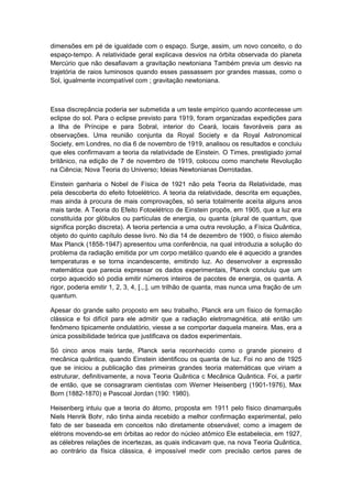 dimensões em pé de igualdade com o espaço. Surge, assim, um novo conceito, o do
espaço-tempo. A relatividade geral explicava desvios na órbita observada do planeta
Mercúrio que não desafiavam a gravitação newtoniana Também previa um desvio na
trajetória de raios luminosos quando esses passassem por grandes massas, como o
Sol, igualmente incompatível com ; gravitação newtoniana.
Essa discrepância poderia ser submetida a um teste empírico quando acontecesse um
eclipse do sol. Para o eclipse previsto para 1919, foram organizadas expedições para
a Ilha de Príncipe e para Sobral, interior do Ceará, locais favoráveis para as
observações. Uma reunião conjunta da Royal Society e da Royal Astronomical
Society, em Londres, no dia 6 de novembro de 1919, analisou os resultados e concluiu
que eles confirmavam a teoria da relatividade de Einstein. O Times, prestigiado jornal
britânico, na edição de 7 de novembro de 1919, colocou como manchete Revolução
na Ciência; Nova Teoria do Universo; Ideias Newtonianas Derrotadas.
Einstein ganharia o Nobel de Física de 1921 não pela Teoria da Relatividade, mas
pela descoberta do efeito fotoelétrico. A teoria da relatividade, descrita em equações,
mas ainda à procura de mais comprovações, só seria totalmente aceita alguns anos
mais tarde. A Teoria do Efeito Fotoelétrico de Einstein propôs, em 1905, que a luz era
constituída por glóbulos ou partículas de energia, ou quanta (plural de quantum, que
significa porção discreta). A teoria pertencia a uma outra revolução, a Física Quântica,
objeto do quinto capítulo desse livro. No dia 14 de dezembro de 1900, o físico alemão
Max Planck (1858-1947) apresentou uma conferência, na qual introduzia a solução do
problema da radiação emitida por um corpo metálico quando ele é aquecido a grandes
temperaturas e se torna incandescente, emitindo luz. Ao desenvolver a expressão
matemática que parecia expressar os dados experimentais, Planck concluiu que um
corpo aquecido só podia emitir números inteiros de pacotes de energia, os quanta. A
rigor, poderia emitir 1, 2, 3, 4, [.,.], um trilhão de quanta, mas nunca uma fração de um
quantum.
Apesar do grande salto proposto em seu trabalho, Planck era um físico de formação
clássica e foi difícil para ele admitir que a radiação eletromagnética, até então um
fenômeno tipicamente ondulatório, viesse a se comportar daquela maneira. Mas, era a
única possibilidade teórica que justificava os dados experimentais.
Só cinco anos mais tarde, Planck seria reconhecido como o grande pioneiro d
mecânica quântica, quando Einstein identificou os quanta de luz. Foi no ano de 1925
que se iniciou a publicação das primeiras grandes teoria matemáticas que viriam a
estruturar, definitivamente, a nova Teoria Quântica c Mecânica Quântica. Foi, a partir
de então, que se consagraram cientistas com Werner Heisenberg (1901-1976), Max
Born (1882-1870) e Pascoal Jordan (190: 1980).
Heisenberg intuiu que a teoria do átomo, proposta em 1911 pelo físico dinamarquês
Niels Henrik Bohr, não tinha ainda recebido a melhor confirmação experimental, pelo
fato de ser baseada em conceitos não diretamente observável; como a imagem de
elétrons movendo-se em órbitas ao redor do núcleo atômico Ele estabelecia, em 1927,
as célebres relações de incertezas, as quais indicavam que, na nova Teoria Quântica,
ao contrário da física clássica, é impossível medir com precisão certos pares de
 